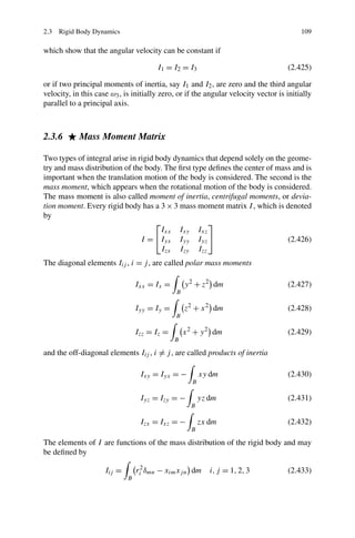 2.3 Rigid Body Dynamics                                                                  109

which show that the angular velocity can be constant if

                                       I1 = I2 = I3                                 (2.425)

or if two principal moments of inertia, say I1 and I2 , are zero and the third angular
velocity, in this case ω3 , is initially zero, or if the angular velocity vector is initially
parallel to a principal axis.



2.3.6       Mass Moment Matrix

Two types of integral arise in rigid body dynamics that depend solely on the geome-
try and mass distribution of the body. The ﬁrst type deﬁnes the center of mass and is
important when the translation motion of the body is considered. The second is the
mass moment, which appears when the rotational motion of the body is considered.
The mass moment is also called moment of inertia, centrifugal moments, or devia-
tion moment. Every rigid body has a 3 × 3 mass moment matrix I , which is denoted
by
                                     ⎡               ⎤
                                       Ixx Ixy Ixz
                                I = ⎣Iyx Iyy Iyz ⎦                           (2.426)
                                       Izx Izy Izz
The diagonal elements Iij , i = j , are called polar mass moments

                                 Ixx = Ix =       y 2 + z2 dm                       (2.427)
                                              B

                                 Iyy = Iy =       z2 + x 2 dm                       (2.428)
                                              B

                                 Izz = Iz =       x 2 + y 2 dm                      (2.429)
                                              B

and the off-diagonal elements Iij , i = j , are called products of inertia

                                  Ixy = Iyx = −         xy dm                       (2.430)
                                                    B

                                  Iyz = Izy = −         yz dm                       (2.431)
                                                    B

                                  Izx = Ixz = −         zx dm                       (2.432)
                                                    B

The elements of I are functions of the mass distribution of the rigid body and may
be deﬁned by

                     Iij =       ri2 δmn − xim xj n dm i, j = 1, 2, 3               (2.433)
                             B
 