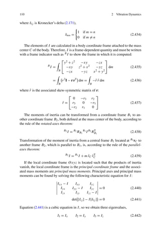 110                                                                 2   Vibration Dynamics

where δij is Kronecker’s delta (2.171),

                                            1 if m = n
                                 δmn =                                            (2.434)
                                            0 if m = n

   The elements of I are calculated in a body coordinate frame attached to the mass
center C of the body. Therefore, I is a frame-dependent quantity and must be written
with a frame indicator such as B I to show the frame in which it is computed:
                             ⎡ 2                             ⎤
                              y + z2        −xy       −zx
                   B
                     I=      ⎣ −xy         z2 + x 2   −yz ⎦ dm               (2.435)
                           B    −zx         −yz     x 2 + y2


                       =       r 2 I − r rT dm =          −˜ r dm
                                                           r˜                     (2.436)
                           B                          B

      ˜
where r is the associated skew-symmetric matrix of r:
                                 ⎡                 ⎤
                                   0    −r3 r2
                             r = ⎣ r3
                             ˜           0    −r1 ⎦                               (2.437)
                                  −r2 r1        0

   The moments of inertia can be transformed from a coordinate frame B1 to an-
other coordinate frame B2 , both deﬁned at the mass center of the body, according to
the rule of the rotated-axes theorem:
                                B2
                                     I = B2 RB1 B1 I B2 RB1
                                                         T
                                                                                  (2.438)

Transformation of the moment of inertia from a central frame B1 located at B2 rC to
another frame B2 , which is parallel to B1 , is, according to the rule of the parallel-
axes theorem:
                                 B2
                                      I = B1 I + m rC rC
                                                   ˜ ˜T                           (2.439)
   If the local coordinate frame Oxyz is located such that the products of inertia
vanish, the local coordinate frame is the principal coordinate frame and the associ-
ated mass moments are principal mass moments. Principal axes and principal mass
moments can be found by solving the following characteristic equation for I :

                           Ixx − I        Ixy          Ixz
                             Iyx        Iyy − I        Iyz = 0                    (2.440)
                             Izx          Izy        Izz − I
                                        det [Iij ] − I [δij ] = 0                 (2.441)

Equation (2.441) is a cubic equation in I , so we obtain three eigenvalues,

                           I1 = Ix         I2 = Iy        I3 = Iz                 (2.442)
 