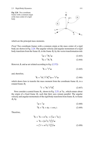 2.3 Rigid Body Dynamics                                                               111

Fig. 2.24 Two coordinate
frames with a common origin
at the mass center of a rigid
body




which are the principal mass moments.

Proof Two coordinate frames with a common origin at the mass center of a rigid
body are shown in Fig. 2.24. The angular velocity and angular momentum of a rigid
body transform from the frame B1 to the frame B2 by the vector transformation rule
                                                   2
                                                       ω = 2 R2 1 ω                (2.443)
                                                   2
                                                       L = R1 L
                                                            2   1
                                                                                   (2.444)

However, L and ω are related according to Eq. (2.372)
                                                    1
                                                        L = 1I 1ω                  (2.445)

and, therefore,
                                     2
                                         L = 2 R1 1 I 2 R1 2 ω = 2 I 2 ω
                                                         T
                                                                                   (2.446)
which shows how to transfer the mass moment from the coordinate frame B1 to a
rotated frame B2
                                               2
                                                   I = 2 R1 1 I 2 R1
                                                                   T
                                                                                   (2.447)
   Now consider a central frame B1 , shown in Fig. 2.25, at 2 rC , which rotates about
the origin of a ﬁxed frame B2 such that their axes remain parallel. The angular
velocity and angular momentum of the rigid body transform from frame B1 to frame
B2 by
                                         2
                                             ω = 1ω                                (2.448)
                                         2
                                             L = L + (rC × mvC )
                                                    1
                                                                                   (2.449)

Therefore,
                                2
                                    L = 1 L + m2 rC ×               2
                                                                        ω × 2 rC
                                         = 1 L + m2 rC 2 rC 2 ω
                                                    ˜ ˜T
                                         =    1
                                                  I + m2 rC 2 rC 2 ω
                                                         ˜ ˜T                      (2.450)
 