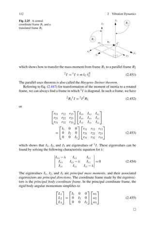 112                                                                     2   Vibration Dynamics

Fig. 2.25 A central
coordinate frame B1 and a
translated frame B2




which shows how to transfer the mass moment from frame B1 to a parallel frame B2
                                     2
                                         I = 1 I + m rC rC
                                                     ˜ ˜T                             (2.451)

The parallel-axes theorem is also called the Huygens–Steiner theorem.
   Referring to Eq. (2.447) for transformation of the moment of inertia to a rotated
frame, we can always ﬁnd a frame in which 2 I is diagonal. In such a frame, we have
                                         2
                                             R1 1 I = 2 I 2 R1                        (2.452)

or
                            ⎡                     ⎤⎡             ⎤
                             r11   r12        r13    Ixx Ixy Ixz
                            ⎣r21   r22        r23 ⎦ ⎣Iyx Iyy Iyz ⎦
                             r31   r32        r33    Izx Izy Izz
                               ⎡                    ⎤⎡              ⎤
                                I1           0 0        r11 r12 r13
                              =⎣0            I2 0 ⎦ ⎣r21 r22 r23 ⎦                    (2.453)
                                 0           0 I3       r31 r32 r33

which shows that I1 , I2 , and I3 are eigenvalues of 1 I . These eigenvalues can be
found by solving the following characteristic equation for λ:

                              Ixx − λ   Ixy     Ixz
                                Iyx   Iyy − λ   Iyz = 0                               (2.454)
                                Izx     Izy   Izz − λ

The eigenvalues I1 , I2 , and I3 are principal mass moments, and their associated
eigenvectors are principal directions. The coordinate frame made by the eigenvec-
tors is the principal body coordinate frame. In the principal coordinate frame, the
rigid body angular momentum simpliﬁes to
                           ⎡ ⎤ ⎡                 ⎤⎡ ⎤
                             L1       I1 0 0         ω1
                           ⎣ L2 ⎦ = ⎣ 0 I 2 0 ⎦ ⎣ ω 2 ⎦                     (2.455)
                             L3       0 0 I3         ω3
 