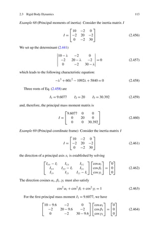 2.3 Rigid Body Dynamics                                                         113

Example 68 (Principal moments of inertia) Consider the inertia matrix I
                                ⎡               ⎤
                                   10 −2 0
                           I = ⎣−2 20 −2⎦                                    (2.456)
                                   0 −2 30

We set up the determinant (2.441)

                            10 − λ  −2       0
                             −2    20 − λ  −2 = 0                            (2.457)
                               0    −2    30 − λ

which leads to the following characteristic equation:

                          −λ3 + 60λ2 − 1092λ + 5840 = 0                      (2.458)

   Three roots of Eq. (2.458) are

                      I1 = 9.6077       I2 = 20        I3 = 30.392           (2.459)

and, therefore, the principal mass moment matrix is
                                ⎡                   ⎤
                                  9.6077 0        0
                            I =⎣ 0        20      0 ⎦                        (2.460)
                                     0    0 30.392

Example 69 (Principal coordinate frame)      Consider the inertia matrix I
                                  ⎡                  ⎤
                                    10       −2 0
                             I = ⎣−2         20 −2⎦                          (2.461)
                                    0        −2 30

the direction of a principal axis xi is established by solving
                  ⎡                                 ⎤⎡        ⎤ ⎡ ⎤
                    Ixx − Ii     Ixy         Ixz      cos αi     0
                  ⎣ Iyx        Iyy − Ii      Iyz ⎦ ⎣cos βi ⎦ = ⎣0⎦           (2.462)
                      Izx        Izy       Izz − Ii    cos γi    0

The direction cosines αi , βi , γi must also satisfy

                            cos2 αi + cos2 βi + cos2 γi = 1                  (2.463)

   For the ﬁrst principal mass moment I1 = 9.6077, we have
                ⎡                              ⎤⎡        ⎤ ⎡ ⎤
                  10 − 9.6     −2         0       cos α1    0
                ⎣ −2        20 − 9.6     −2 ⎦ ⎣cos β1 ⎦ = ⎣0⎦                (2.464)
                      0        −2     30 − 9.6    cos γ1    0
 