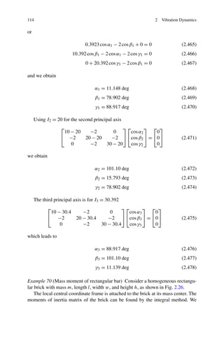 114                                                               2   Vibration Dynamics

or

                               0.3923 cos α1 − 2 cos β1 + 0 = 0                 (2.465)
                        10.392 cos β1 − 2 cos α1 − 2 cos γ1 = 0                 (2.466)
                               0 + 20.392 cos γ1 − 2 cos β1 = 0                 (2.467)

and we obtain

                                   α1 = 11.148 deg                              (2.468)
                                    β1 = 78.902 deg                             (2.469)
                                    γ1 = 88.917 deg                             (2.470)

     Using I2 = 20 for the second principal axis
                  ⎡                       ⎤⎡        ⎤ ⎡ ⎤
                   10 − 20   −2       0     cos α2     0
                  ⎣ −2     20 − 20   −2 ⎦ ⎣cos β2 ⎦ = ⎣0⎦                       (2.471)
                      0      −2    30 − 20   cos γ2    0

we obtain

                                   α2 = 101.10 deg                              (2.472)
                                    β2 = 15.793 deg                             (2.473)
                                    γ2 = 78.902 deg                             (2.474)

     The third principal axis is for I3 = 30.392
            ⎡                              ⎤⎡        ⎤ ⎡ ⎤
             10 − 30.4    −2         0        cos α3    0
            ⎣ −2       20 − 30.4    −2 ⎦ ⎣cos β3 ⎦ = ⎣0⎦                        (2.475)
                 0        −2     30 − 30.4    cos γ3    0

which leads to

                                   α3 = 88.917 deg                              (2.476)
                                    β3 = 101.10 deg                             (2.477)
                                    γ3 = 11.139 deg                             (2.478)

Example 70 (Mass moment of rectangular bar) Consider a homogeneous rectangu-
lar brick with mass m, length l, width w, and height h, as shown in Fig. 2.26.
    The local central coordinate frame is attached to the brick at its mass center. The
moments of inertia matrix of the brick can be found by the integral method. We
 