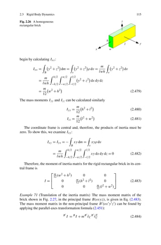 2.3 Rigid Body Dynamics                                                                              115

Fig. 2.26 A homogeneous
rectangular brick




begin by calculating Ixx :
                                                                         m
         Ixx =       y 2 + z2 dm =               y 2 + z2 ρ dv =                    y 2 + z2 dv
                 B                           v                          lwh     v

                m   h/2  w/2                 l/2
             =                                     y 2 + z2 dx dy dz
               lwh −h/2 −w/2             −l/2
               m 2
             =    w + h2                                                                          (2.479)
               12
The mass moments Iyy and Izz can be calculated similarly
                                             m 2
                                       Iyy =    h + l2                                            (2.480)
                                             12
                                             m 2
                                       Izz =    l + w2                                            (2.481)
                                             12
   The coordinate frame is central and, therefore, the products of inertia must be
zero. To show this, we examine Ixy :

                     Ixy = Iyx = −               xy dm =           xyρ dv
                                          B                    v

                              m        h/2         w/2       l/2
                        =                                          xy dx dy dz = 0                (2.482)
                             lwh       −h/2 −w/2 −l/2

    Therefore, the moment of inertia matrix for the rigid rectangular brick in its cen-
tral frame is
                     ⎡m 2                                         ⎤
                       12 (w + h )
                                  2         0               0
                     ⎢                                            ⎥
                  I =⎣      0         12 (h + l )
                                       m 2       2          0     ⎦            (2.483)
                               0                         0            m 2
                                                                      12 (l   + w2 )

Example 71 (Translation of the inertia matrix) The mass moment matrix of the
brick shown in Fig. 2.27, in the principal frame B(oxyz), is given in Eq. (2.483).
The mass moment matrix in the non-principal frame B (ox y z ) can be found by
applying the parallel-axes transformation formula (2.451):
                                   B
                                       I = B I + mB rC B rC
                                                    ˜    ˜T                                       (2.484)
 
