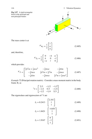 116                                                                   2   Vibration Dynamics

Fig. 2.27 A rigid rectangular
brick in the principal and
non-principal frames




The mass center is at
                                                ⎡ ⎤
                                                 l
                                               1⎣ ⎦
                                      B
                                          rC =   w                                  (2.485)
                                               2 h

and, therefore,
                                          ⎡              ⎤
                                            0    −h   w
                                         1⎣
                                B
                                    rC =
                                    ˜       h     0   −l ⎦                          (2.486)
                                         2 −w     l   0
which provides
             ⎡1                                                           ⎤
                     3 h m + 3 mw          − 1 lmw          − 1 hlm
                        2      1  2
                                             4                4
                   ⎢                                                      ⎥
         B
             I   = ⎣ − 1 lmw
                          4            3h m + 3l m
                                       1 2     1 2
                                                        − 1 hmw
                                                          4               ⎦         (2.487)
                         − 1 hlm
                           4             − 1 hmw
                                           4          3 l m + 3 mw
                                                      1 2     1    2


Example 72 (Principal rotation matrix) Consider a mass moment matrix in the body
frame B1 as
                                ⎡                    ⎤
                                  2/3 −1/2 −1/2
                          1
                            I = ⎣−1/2 5/3 −1/4⎦                          (2.488)
                                 −1/2 −1/4 5/3
The eigenvalues and eigenvectors of 1 I are
                                                ⎡     ⎤
                                                 2.351
                                I1 = 0.2413     ⎣ 1 ⎦                               (2.489)
                                                   1
                                                ⎡       ⎤
                                                 −0.851
                                I2 = 1.8421     ⎣ 1 ⎦                               (2.490)
                                                    1
                                                ⎡ ⎤
                                                  0
                                I3 = 1.9167     ⎣−1⎦                                (2.491)
                                                  1
 