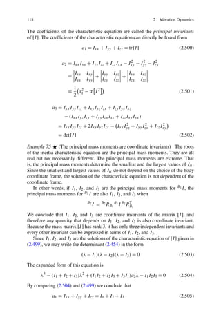 118                                                                     2   Vibration Dynamics

The coefﬁcients of the characteristic equation are called the principal invariants
of [I ]. The coefﬁcients of the characteristic equation can directly be found from

                                a1 = Ixx + Iyy + Izz = tr [I ]                        (2.500)


                   a2 = Ixx Iyy + Iyy Izz + Izz Ixx − Ixy − Iyz − Izx
                                                       2     2     2


                          Ixx     Ixy   I          Iyz   I        Ixz
                      =               + yy             + xx
                          Iyx     Iyy   Izy        Izz   Izx      Izz
                          1 2
                      =     a − tr I 2                                                (2.501)
                          2 1

             a3 = Ixx Iyy Izz + Ixy Iyz Izx + Izy Iyx Ixz
                    − (Ixx Iyz Izy + Iyy Izx Ixz + Izz Ixy Iyx )
                = Ixx Iyy Izz + 2Ixy Iyz Izx − Ixx Iyz + Iyy Izx + Izz Ixy
                                                    2         2         2

                = det [I ]                                                            (2.502)

Example 75       (The principal mass moments are coordinate invariants) The roots
of the inertia characteristic equation are the principal mass moments. They are all
real but not necessarily different. The principal mass moments are extreme. That
is, the principal mass moments determine the smallest and the largest values of Iii .
Since the smallest and largest values of Iii do not depend on the choice of the body
coordinate frame, the solution of the characteristic equation is not dependent of the
coordinate frame.
    In other words, if I1 , I2 , and I3 are the principal mass moments for B1 I , the
principal mass moments for B2 I are also I1 , I2 , and I3 when
                                   B2
                                        I = B2 RB1 B1 I B2 RB1
                                                            T


We conclude that I1 , I2 , and I3 are coordinate invariants of the matrix [I ], and
therefore any quantity that depends on I1 , I2 , and I3 is also coordinate invariant.
Because the mass matrix [I ] has rank 3, it has only three independent invariants and
every other invariant can be expressed in terms of I1 , I2 , and I3 .
   Since I1 , I2 , and I3 are the solutions of the characteristic equation of [I ] given in
(2.499), we may write the determinant (2.454) in the form

                                (λ − I1 )(λ − I2 )(λ − I3 ) = 0                       (2.503)

The expanded form of this equation is

       λ3 − (I1 + I2 + I3 )λ2 + (I1 I2 + I2 I3 + I3 I1 )a2 λ − I1 I2 I3 = 0           (2.504)

By comparing (2.504) and (2.499) we conclude that

             a1 = Ixx + Iyy + Izz = I1 + I2 + I3                                      (2.505)
 