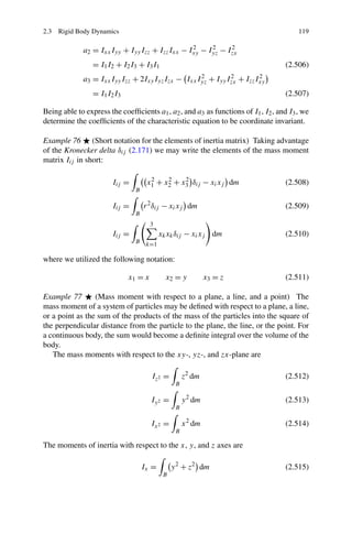 2.3 Rigid Body Dynamics                                                                 119

             a2 = Ixx Iyy + Iyy Izz + Izz Ixx − Ixy − Iyz − Izx
                                                 2     2     2

                 = I1 I2 + I2 I3 + I3 I1                                           (2.506)
             a3 = Ixx Iyy Izz + 2Ixy Iyz Izx − Ixx Iyz + Iyy Izx + Izz Ixy
                                                    2         2         2

                 = I1 I2 I3                                                        (2.507)

Being able to express the coefﬁcients a1 , a2 , and a3 as functions of I1 , I2 , and I3 , we
determine the coefﬁcients of the characteristic equation to be coordinate invariant.

Example 76 (Short notation for the elements of inertia matrix) Taking advantage
of the Kronecker delta δij (2.171) we may write the elements of the mass moment
matrix Iij in short:

                        Iij =        x1 + x2 + x3 δij − xi xj dm
                                      2    2    2
                                                                                   (2.508)
                                B

                        Iij =       r 2 δij − xi xj dm                             (2.509)
                                B
                                       3
                        Iij =              xk xk δij − xi xj dm                    (2.510)
                                B    k=1

where we utilized the following notation:

                              x1 = x         x2 = y           x3 = z               (2.511)

Example 77       (Mass moment with respect to a plane, a line, and a point) The
mass moment of a system of particles may be deﬁned with respect to a plane, a line,
or a point as the sum of the products of the mass of the particles into the square of
the perpendicular distance from the particle to the plane, the line, or the point. For
a continuous body, the sum would become a deﬁnite integral over the volume of the
body.
   The mass moments with respect to the xy-, yz-, and zx-plane are

                                       Iz 2 =        z2 dm                         (2.512)
                                                 B

                                       Iy 2 =        y 2 dm                        (2.513)
                                                 B

                                       Ix 2 =        x 2 dm                        (2.514)
                                                 B

The moments of inertia with respect to the x, y, and z axes are

                                    Ix =        y 2 + z2 dm                        (2.515)
                                            B
 