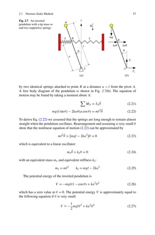 2.1 Newton–Euler Method                                                        57

Fig. 2.7 An inverted
pendulum with a tip mass m
and two supportive springs




by two identical springs attached to point B at a distance a < l from the pivot A.
A free body diagram of the pendulum is shown in Fig. 2.7(b). The equation of
motion may be found by taking a moment about A:

                                                           ¨
                                                  MA = I A θ                (2.21)
                                                               ¨
                         mg(l sin θ ) − 2kaθ (a cos θ ) = ml 2 θ            (2.22)

To derive Eq. (2.22) we assumed that the springs are long enough to remain almost
straight when the pendulum oscillates. Rearrangement and assuming a very small θ
show that the nonlinear equation of motion (2.22) can be approximated by

                                   ¨
                              ml 2 θ + mgl − 2ka 2 θ = 0                    (2.23)

which is equivalent to a linear oscillator:

                                        ¨
                                     me θ + ke θ = 0                        (2.24)

with an equivalent mass me and equivalent stiffness ke :

                             me = ml 2     ke = mgl − 2ka 2                 (2.25)

   The potential energy of the inverted pendulum is

                             V = −mgl(1 − cos θ ) + ka 2 θ 2                (2.26)

which has a zero value at θ = 0. The potential energy V is approximately equal to
the following equation if θ is very small:

                                     1
                                V ≈ − mglθ 2 + ka 2 θ 2                     (2.27)
                                     2
 
