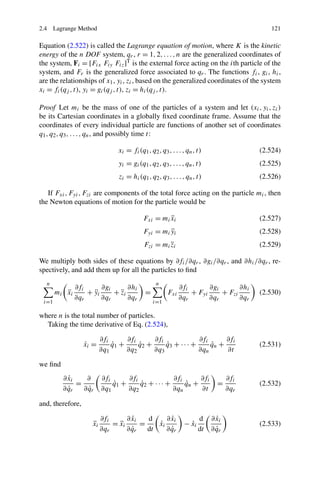 2.4 Lagrange Method                                                                        121

Equation (2.522) is called the Lagrange equation of motion, where K is the kinetic
energy of the n DOF system, qr , r = 1, 2, . . . , n are the generalized coordinates of
the system, Fi = [Fix Fiy Fiz ]T is the external force acting on the ith particle of the
system, and Fr is the generalized force associated to qr . The functions fi , gi , hi ,
are the relationships of x1 , yi , zi , based on the generalized coordinates of the system
xi = fi (qj , t), yi = gi (qj , t), zi = hi (qj , t).

Proof Let mi be the mass of one of the particles of a system and let (xi , yi , zi )
be its Cartesian coordinates in a globally ﬁxed coordinate frame. Assume that the
coordinates of every individual particle are functions of another set of coordinates
q1 , q2 , q3 , . . . , qn , and possibly time t:

                                 xi = fi (q1 , q2 , q3 , . . . , qn , t)                (2.524)
                                 yi = gi (q1 , q2 , q3 , . . . , qn , t)                (2.525)
                                 zi = hi (q1 , q2 , q3 , . . . , qn , t)                (2.526)

   If Fxi , Fyi , Fzi are components of the total force acting on the particle mi , then
the Newton equations of motion for the particle would be

                                            Fxi = mi xi
                                                     ¨                                  (2.527)
                                            Fyi = mi yi
                                                     ¨                                  (2.528)
                                            Fzi = mi zi
                                                     ¨                                  (2.529)

We multiply both sides of these equations by ∂fi /∂qr , ∂gi /∂qr , and ∂hi /∂qr , re-
spectively, and add them up for all the particles to ﬁnd
  n                                               n
                ∂fi      ∂gi      ∂hi                         ∂fi       ∂gi       ∂hi
       mi    ¨
             xi     + yi
                      ¨      + zi
                               ¨             =          Fxi       + Fyi     + Fzi       (2.530)
                ∂qr      ∂qr      ∂qr                         ∂qr       ∂qr       ∂qr
 i=1                                             i=1

where n is the total number of particles.
  Taking the time derivative of Eq. (2.524),

                           ∂fi      ∂fi      ∂fi              ∂fi      ∂fi
                   ˙
                   xi =        q1 +
                               ˙        q2 +
                                        ˙        q3 + · · · +
                                                 ˙                qn +
                                                                  ˙                     (2.531)
                           ∂q1      ∂q2      ∂q3              ∂qn      ∂t

we ﬁnd
              ˙
            ∂ xi    ∂      ∂fi      ∂fi              ∂fi      ∂fi                 ∂fi
                 =             q1 +
                               ˙        q2 + · · · +
                                        ˙                qn +
                                                         ˙                   =          (2.532)
              ˙
            ∂ qr     ˙
                   ∂ qr    ∂q1      ∂q2              ∂qn      ∂t                  ∂qr

and, therefore,

                           ∂fi        ˙
                                    ∂ xi   d       ˙
                                                 ∂ xi                 d      ˙
                                                                           ∂ xi
                      ¨
                      xi       = xi
                                 ¨       =    ˙
                                              xi               − xi
                                                                 ˙                      (2.533)
                           ∂qr        ˙
                                    ∂ qr   dt      ˙
                                                 ∂ qr                 dt     ˙
                                                                           ∂ qr
 