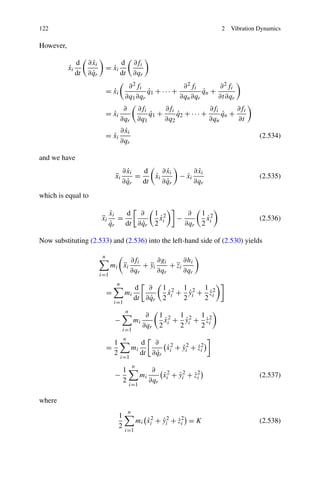 122                                                                                      2   Vibration Dynamics

However,

                d      ˙
                     ∂ xi                 d         ∂fi
           ˙
           xi                    = xi
                                   ˙
                dt     ˙
                     ∂ qr                 dt        ∂qr
                                             ∂ 2 fi               ∂ 2 fi      ∂ 2 fi
                                 = xi
                                   ˙                q1 + · · · +
                                                    ˙                    qn +
                                                                         ˙
                                            ∂q1 ∂qr              ∂qn ∂qr      ∂t∂qr
                                           ∂            ∂fi      ∂fi              ∂fi      ∂fi
                                 = xi
                                   ˙                        q1 +
                                                            ˙        q2 + · · · +
                                                                     ˙                qn +
                                                                                      ˙
                                          ∂qr           ∂q1      ∂q2              ∂qn      ∂t
                                            ˙
                                          ∂ xi
                                 = xi
                                   ˙                                                                   (2.534)
                                          ∂qr

and we have
                                            ˙
                                          ∂ xi   d       ˙
                                                       ∂ xi                      ˙
                                                                               ∂ xi
                                     ¨
                                     xi        =    ˙
                                                    xi                  − xi
                                                                          ˙                            (2.535)
                                            ˙
                                          ∂ qr   dt      ˙
                                                       ∂ qr                    ∂qr
which is equal to

                                 ˙
                                 xi   d ∂                       1 2         ∂      1 2
                            ¨
                            xi      =                            ˙
                                                                 x     −            ˙
                                                                                    x                  (2.536)
                                 ˙
                                 qr        ˙
                                      dt ∂ qr                   2 i        ∂qr     2 i

Now substituting (2.533) and (2.536) into the left-hand side of (2.530) yields

                             n
                                                 ∂fi      ∂gi      ∂hi
                                     ¨
                                  mi xi              + yi
                                                       ¨      + zi
                                                                ¨
                                                 ∂qr      ∂qr      ∂qr
                            i=1
                                      n
                                                    d ∂           1 2 1 2 1 2
                                 =          mi                     x + yi + zi
                                                                   ˙    ˙    ˙
                                                         ˙
                                                    dt ∂ qr       2 i 2    2
                                     i=1
                                             n
                                                           ∂     1 2 1 2 1 2
                                     −              mi            ˙    ˙    ˙
                                                                  x + yi + zi
                                                          ∂qr    2 i 2    2
                                            i=1
                                            n
                                   1                     d ∂
                                 =                  mi           ˙
                                                                 x 2 + yi2 + zi
                                                                       ˙     ˙2
                                   2                          ˙
                                                         dt ∂ qr i
                                          i=1
                                                    n
                                            1                  ∂
                                     −                   mi       ˙
                                                                  x 2 + yi2 + zi
                                                                        ˙     ˙2                       (2.537)
                                            2                 ∂qr i
                                                 i=1

where
                                                n
                                        1
                                                        mi xi2 + yi2 + zi = K
                                                           ˙     ˙     ˙2                              (2.538)
                                        2
                                            i=1
 