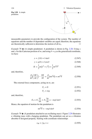 124                                                             2   Vibration Dynamics

Fig. 2.28 A simple
pendulum




measurable parameters to provide the conﬁguration of the system. The number of
equations and the number of dependent variables are equal; therefore, the equations
are theoretically sufﬁcient to determine the motion of all mi .

Example 78      (A simple pendulum) A pendulum is shown in Fig. 2.28. Using x
and y for the Cartesian position of m, and using θ = q as the generalized coordinate,
we have

                            x = f (θ ) = l sin θ                              (2.547)
                            y = g(θ ) = l cos θ                               (2.548)
                               1             1
                                  ˙     ˙          ˙
                            K = m x 2 + y 2 = ml 2 θ 2                        (2.549)
                               2             2
and, therefore,
                       d    ∂K        ∂K   d
                                  −      =         ˙        ¨
                                              ml 2 θ = ml 2 θ                 (2.550)
                       dt    ˙
                            ∂θ        ∂θ   dt

   The external force components, acting on m, are

                                       Fx = 0                                 (2.551)
                                       Fy = mg                                (2.552)

and, therefore,
                                ∂f       ∂g
                        Fθ = Fx     + Fy    = −mgl sin θ                      (2.553)
                                ∂θ       ∂θ
Hence, the equation of motion for the pendulum is
                                      ¨
                                 ml 2 θ = −mgl sin θ                          (2.554)

Example 79 (A pendulum attached to an oscillating mass) Figure 2.29 illustrates
a vibrating mass with a hanging pendulum. The pendulum can act as a vibration
absorber if designed properly. Starting with coordinate relationships

                               xM = f M = x                                   (2.555)
 