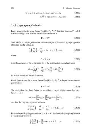 126                                                                                2   Vibration Dynamics

                               ¨            ˙
                 (M + m)x + ml θ cos θ − ml θ 2 sin θ = −kx
                        ¨                                                                        (2.568)
                                                   2¨
                                               ml θ + ml x cos θ = −mgl sin θ
                                                         ¨                                       (2.569)



2.4.2 Lagrangean Mechanics

Let us assume that for some forces F = [Fix Fiy Fiz ]T there is a function V , called
potential energy, such that the force is derivable from V

                                                 F = −∇V                                         (2.570)

Such a force is called a potential or conservative force. Then the Lagrange equation
of motion can be written as
                      d        ∂L              ∂L
                                           −       = Qr      r = 1, 2, . . . , n                 (2.571)
                      dt         ˙
                               ∂ qr            ∂qr
where
                                                 L=K −V                                          (2.572)
is the Lagrangean of the system and Qr is the nonpotential generalized force
                                     n
                                                 ∂fi       ∂gi       ∂hi
                     Qr =                  Fix       + Fiy     + Fiz                             (2.573)
                                                 ∂q1       ∂q2       ∂qn
                                 i=1

for which there is no potential function.

Proof Assume that the external forces F = [Fxi Fyi Fzi ]T acting on the system are
conservative:
                                                 F = −∇V                                         (2.574)
The work done by these forces in an arbitrary virtual displacement δq1 , δq2 ,
δq3 , . . . , δqn is
                                         ∂V        ∂V              ∂V
                     ∂W = −                  δq1 −     δq2 − · · ·     δqn                       (2.575)
                                         ∂q1       ∂q2             ∂qn
and then the Lagrange equation becomes
                    d         ∂K             ∂K     ∂V
                                         −       =−            r = 1, 2, . . . , n               (2.576)
                    dt          ˙
                              ∂ qr           ∂qr    ∂q1
Introducing the Lagrangean function L = K − V converts the Lagrange equation of
a conservative system to
                         d      ∂L               ∂L
                                             −       = 0 r = 1, 2, . . . , n                     (2.577)
                         dt       ˙
                                ∂ qr             ∂qr
 