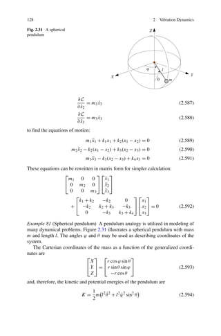 128                                                                 2   Vibration Dynamics

Fig. 2.31 A spherical
pendulum




                           ∂L
                                = m2 x2
                                     ˙                                            (2.587)
                             ˙
                           ∂ x2
                           ∂L
                                = m3 x3
                                     ˙                                            (2.588)
                             ˙
                           ∂ x3
to ﬁnd the equations of motion:

                               m1 x1 + k1 x1 + k2 (x1 − x2 ) = 0
                                  ¨                                               (2.589)
                        m2 x2 − k2 (x1 − x2 ) + k3 (x2 − x3 ) = 0
                           ¨                                                      (2.590)
                               m3 x3 − k3 (x2 − x3 ) + k4 x3 = 0
                                  ¨                                               (2.591)

These equations can be rewritten in matrix form for simpler calculation:
                  ⎡               ⎤⎡ ⎤
                    m1 0        0      ¨
                                       x1
                  ⎣ 0 m2 0 ⎦ ⎣x2 ⎦     ¨
                     0    0 m3         ¨
                                       x3
                       ⎡                              ⎤⎡ ⎤
                         k1 + k2     −k2         0      x1
                     + ⎣ −k2        k2 + k3    −k3 ⎦ ⎣x2 ⎦ = 0                    (2.592)
                            0        −k3      k3 + k4   x3

Example 81 (Spherical pendulum) A pendulum analogy is utilized in modeling of
many dynamical problems. Figure 2.31 illustrates a spherical pendulum with mass
m and length l. The angles ϕ and θ may be used as describing coordinates of the
system.
   The Cartesian coordinates of the mass as a function of the generalized coordi-
nates are
                            ⎡ ⎤ ⎡                   ⎤
                              X       r cos ϕ sin θ
                            ⎣ Y ⎦ = ⎣ r sin θ sin ϕ ⎦                     (2.593)
                              Z         −r cos θ
and, therefore, the kinetic and potential energies of the pendulum are
                                1
                                       ˙
                             K = m l 2 θ 2 + l 2 ϕ 2 sin2 θ
                                                 ˙                                (2.594)
                                2
 