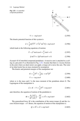 2.4 Lagrange Method                                                                129

Fig. 2.32 A controlled
compound pendulum




                               V = −mgl cos θ                                  (2.595)
The kinetic potential function of this system is
                            1
                                   ˙
                         L = m l 2 θ 2 + l 2 ϕ 2 sin2 θ + mgl cos θ
                                             ˙                                 (2.596)
                            2
which leads to the following equations of motion:
                                                     g
                             ¨ ˙
                             θ − ϕ 2 sin θ cos θ +     sin θ = 0               (2.597)
                                                     l
                                ¨           ˙˙
                                ϕ sin2 θ + 2ϕ θ sin θ cos θ = 0                (2.598)

Example 82 (Controlled compound pendulum) A massive arm is attached to a ceil-
ing at a pin joint O as illustrated in Fig. 2.32. Assume that there is viscous friction
in the joint where an ideal motor can apply a torque Q to move the arm. The rotor
of an ideal motor has no mass moment by assumption.
    The kinetic and potential energies of the manipulator are
                                  1      1
                                    ˙               ˙
                              K = I θ 2 = IC + ml 2 θ 2                        (2.599)
                                  2      2
                              V = −mg cos θ                                    (2.600)
where m is the mass and I is the mass moment of the pendulum about O. The
Lagrangean of the manipulator is
                                        1
                                           ˙
                             L = K − V = I θ 2 + mg cos θ                      (2.601)
                                        2
and, therefore, the equation of motion of the pendulum is
                               d    ∂L   ∂L
                         M=            −        ¨
                                            = I θ + mgl sin θ                  (2.602)
                               dt    ˙
                                    ∂θ   ∂θ
   The generalized force M is the contribution of the motor torque Q and the vis-
                       ˙
cous friction torque −cθ . Hence, the equation of motion of the manipulator is
                                       ¨    ˙
                                 Q = I θ + cθ + mgl sin θ                      (2.603)
 