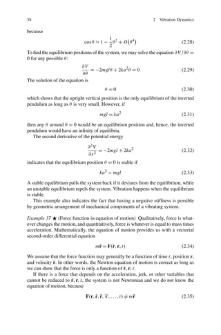 58                                                              2   Vibration Dynamics

because
                                          1
                             cos θ ≈ 1 − θ 2 + O θ 4                         (2.28)
                                          2
To ﬁnd the equilibrium positions of the system, we may solve the equation ∂V /∂θ =
0 for any possible θ :
                           ∂V
                                = −2mglθ + 2ka 2 θ = 0                         (2.29)
                            ∂θ
The solution of the equation is
                                        θ =0                                   (2.30)
which shows that the upright vertical position is the only equilibrium of the inverted
pendulum as long as θ is very small. However, if

                                      mgl = ka 2                               (2.31)

then any θ around θ = 0 would be an equilibrium position and, hence, the inverted
pendulum would have an inﬁnity of equilibria.
   The second derivative of the potential energy

                               ∂ 2V
                                    = −2mgl + 2ka 2                            (2.32)
                               ∂x 2
indicates that the equilibrium position θ = 0 is stable if

                                      ka 2 > mgl                               (2.33)

A stable equilibrium pulls the system back if it deviates from the equilibrium, while
an unstable equilibrium repels the system. Vibration happens when the equilibrium
is stable.
    This example also indicates the fact that having a negative stiffness is possible
by geometric arrangement of mechanical components of a vibrating system.

Example 37 (Force function in equation of motion) Qualitatively, force is what-
ever changes the motion, and quantitatively, force is whatever is equal to mass times
acceleration. Mathematically, the equation of motion provides us with a vectorial
second-order differential equation

                                   m¨ = F(˙ , r, t)
                                    r     r                                    (2.34)

We assume that the force function may generally be a function of time t, position r,
              ˙
and velocity r. In other words, the Newton equation of motion is correct as long as
we can show that the force is only a function of r, r, t.˙
   If there is a force that depends on the acceleration, jerk, or other variables that
                        ˙
cannot be reduced to r, r, t, the system is not Newtonian and we do not know the
equation of motion, because
                                         ...
                                    ˙ ¨
                               F(r, r, r, r , . . . , t) = m¨
                                                            r                   (2.35)
 