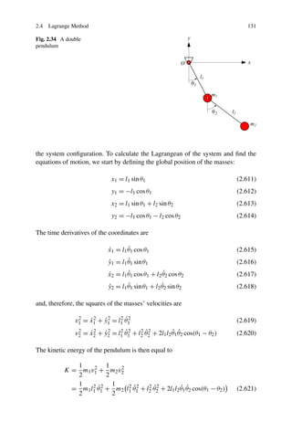 2.4 Lagrange Method                                                                          131

Fig. 2.34 A double
pendulum




the system conﬁguration. To calculate the Lagrangean of the system and ﬁnd the
equations of motion, we start by deﬁning the global position of the masses:

                                     x1 = l1 sin θ1                                       (2.611)
                                     y1 = −l1 cos θ1                                      (2.612)
                                     x2 = l1 sin θ1 + l2 sin θ2                           (2.613)
                                     y2 = −l1 cos θ1 − l2 cos θ2                          (2.614)

The time derivatives of the coordinates are

                                 ˙       ˙
                                 x1 = l1 θ1 cos θ1                                        (2.615)
                                 ˙       ˙
                                 y1 = l1 θ1 sin θ1                                        (2.616)
                                 ˙       ˙              ˙
                                 x2 = l1 θ1 cos θ1 + l2 θ2 cos θ2                         (2.617)
                                 ˙       ˙              ˙
                                 y2 = l1 θ1 sin θ1 + l2 θ2 sin θ2                         (2.618)

and, therefore, the squares of the masses’ velocities are

                                  2 ˙2
               v 1 = x 1 + y 1 = l1 θ 1
                 2
                     ˙2 ˙2                                                                (2.619)
                                        2 ˙2       2 ˙2             ˙ ˙
                2
               v2    =   ˙2
                         x2   + y2
                                ˙2   = l1 θ 1   + l2 θ 2   + 2l1 l2 θ1 θ2 cos(θ1 − θ2 )   (2.620)

The kinetic energy of the pendulum is then equal to

              1         1
           K = m1 v1 + m2 v2
                    2       2
              2         2
              1    2 ˙2   1   2 ˙2    2 ˙2          ˙ ˙
             = m1 l1 θ1 + m2 l1 θ1 + l2 θ2 + 2l1 l2 θ1 θ2 cos(θ1 − θ2 )                   (2.621)
              2           2
 