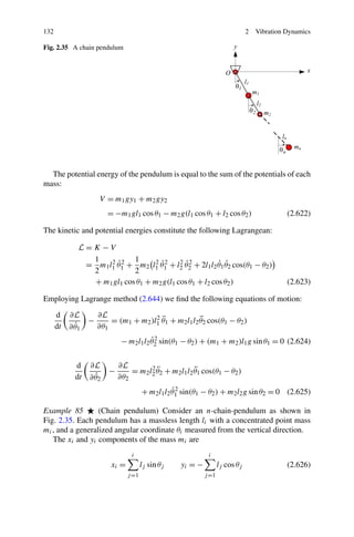 132                                                                             2   Vibration Dynamics

Fig. 2.35 A chain pendulum




  The potential energy of the pendulum is equal to the sum of the potentials of each
mass:
                      V = m1 gy1 + m2 gy2
                         = −m1 gl1 cos θ1 − m2 g(l1 cos θ1 + l2 cos θ2 )                      (2.622)

The kinetic and potential energies constitute the following Lagrangean:

              L=K −V
                1    2 ˙2   1     2 ˙2     2 ˙2         ˙ ˙
               = m1 l1 θ1 + m2 l1 θ1 + l2 θ2 + 2l1 l2 θ1 θ2 cos(θ1 − θ2 )
                2           2
                + m1 gl1 cos θ1 + m2 g(l1 cos θ1 + l2 cos θ2 )                                (2.623)

Employing Lagrange method (2.644) we ﬁnd the following equations of motion:

      d    ∂L         ∂L               2 ¨
                  −                                    ¨
                          = (m1 + m2 )l1 θ1 + m2 l1 l2 θ2 cos(θ1 − θ2 )
      dt     ˙
           ∂ θ1       ∂θ1
                                         ˙2
                              − m2 l1 l2 θ2 sin(θ1 − θ2 ) + (m1 + m2 )l1 g sin θ1 = 0 (2.624)


             d    ∂L         ∂L        2¨
                         −                             ¨
                                 = m2 l2 θ2 + m2 l1 l2 θ1 cos(θ1 − θ2 )
             dt     ˙
                  ∂ θ2       ∂θ2
                                                   ˙2
                                        + m2 l1 l2 θ1 sin(θ1 − θ2 ) + m2 l2 g sin θ2 = 0 (2.625)

Example 85        (Chain pendulum) Consider an n-chain-pendulum as shown in
Fig. 2.35. Each pendulum has a massless length li with a concentrated point mass
mi , and a generalized angular coordinate θi measured from the vertical direction.
   The xi and yi components of the mass mi are
                                  i                           i
                          xi =          lj sin θj   yi = −          lj cos θj                 (2.626)
                                 j =1                        j =1
 