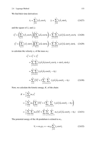 2.4 Lagrange Method                                                                                                           133

We ﬁnd their time derivatives:
                                           i                                              i
                                ˙
                                xi =                      ˙
                                                       lj θj cos θj            yi =
                                                                               ˙                  ˙
                                                                                               lj θj sin θj                (2.627)
                                          j =1                                          j =1

                  ˙      ˙
and the square of xi and yi :

           i                                       i                                n     n
  ˙
  xi2 =               ˙
                   lj θj cos θj                             ˙
                                                         lk θk cos θk =                              ˙ ˙
                                                                                               lj lk θj θk cos θj cos θk (2.628)
          j =1                              k=1                                 j =1 k=1

               i                                   i                                i      i
  yi2 =
  ˙                   ˙
                   lj θj sin θj                             ˙
                                                         lk θk sin θk =                              ˙ ˙
                                                                                               lj lk θj θk sin θj sin θk   (2.629)
          j =1                                 k=1                              j =1 k=1

to calculate the velocity vi of the mass mi :

                       vi2 = xi2 + yi2
                             ˙     ˙
                                      i        i
                            =                                 ˙ ˙
                                                        lj lk θj θk (cos θj cos θk + sin θj sin θk )
                                  j =1 k=1

                                      i        i
                            =                                 ˙ ˙
                                                        lj lk θj θk cos(θj − θk )
                                  j =1 k=1

                                      i                         i          i
                                            2˙                                       ˙ ˙
                            =              lr θr2 + 2                          lj lk θj θk cos(θj − θk )                   (2.630)
                                  r=1                         j =1 k=j +1

Now, we calculate the kinetic energy, K, of the chain:
                            n
                       1
           K=                    mi vi2
                       2
                           i=1
                            n                  i                      i        i
                       1                                 2˙
                   =             mi                     lr θr2 + 2                            ˙ ˙
                                                                                        lj lk θj θk cos(θj − θk )
                       2
                           i=1             r=1                       j =1 k=j +1

                            n     i                             n      i        i
                       1                      2˙
                   =                      mi lr θr2 +                                            ˙ ˙
                                                                                        mi lj lk θj θk cos(θj − θk )       (2.631)
                       2
                           i=1 r=1                            i=1 j =1 k=j +1

The potential energy of the ith pendulum is related to mi ,

                                                                                    i
                                          Vi = mi gyi = −mi g                             lj cos θj                        (2.632)
                                                                                   j =1
 