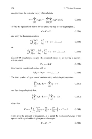 134                                                                                     2   Vibration Dynamics

and, therefore, the potential energy of the chain is
                                  n                    n        i
                        V=               mi gyi = −                     mi glj cos θj                 (2.633)
                                 i=1                  i=1 j =1

To ﬁnd the equations of motion for the chain, we may use the Lagrangean L

                                                 L=K −V                                               (2.634)

and apply the Lagrange equation

                        d        ∂L              ∂L
                                             −       =0     s = 1, 2, . . . , n                       (2.635)
                        dt         ˙
                                 ∂ qs            ∂qs
or
                   d    ∂K                   ∂K    ∂V
                                         −       +     = 0 s = 1, 2, . . . , n                        (2.636)
                   dt     ˙
                        ∂ qs                 ∂qs   ∂qs

Example 86 (Mechanical energy) If a system of masses mi are moving in a poten-
tial force ﬁeld
                                               Fmi = −∇i V                                            (2.637)
their Newton equations of motion will be

                                    ¨
                                 mi ri = −∇i V         i = 1, 2, . . . , n                            (2.638)

                                              ˙
The inner product of equations of motion with ri and adding the equations
                                     n                      n
                                            ˙ ¨
                                         mi ri · ri = −             ˙
                                                                    ri · ∇i V                         (2.639)
                                 i=1                       i=1

and then integrating over time
                                     n                              n
                             1
                                            ˙ ˙
                                         mi ri · ri = −                  ri · ∇i V                    (2.640)
                             2
                                 i=1                            i=1

shows that
                                 n
                                         ∂V       ∂V       ∂V
               K =−                          xi +     yi +     zi = −V + E                            (2.641)
                                         ∂xi      ∂yi      ∂zi
                             i=1

where E is the constant of integration. E is called the mechanical energy of the
system and is equal to kinetic plus potential energies:

                                                 E =K +V                                              (2.642)
 