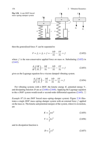 136                                                             2   Vibration Dynamics

Fig. 2.36 A one DOF forced
mass–spring–damper system




then the generalized force F can be separated to

                                              ∂D ∂V
                        F = fc + fk + f = −      −    +f                      (2.652)
                                               ˙
                                              ∂x   ∂x

where f is the non-conservative applied force on mass m. Substituting (2.652) in
(2.643)
                        d     ∂K       ∂K    ∂D ∂V
                                   −      =−    −    +f                       (2.653)
                        dt     ˙
                              ∂x       ∂x     ˙
                                             ∂x   ∂x
gives us the Lagrange equation for a viscous damped vibrating system.

                         d    ∂K       ∂K ∂D ∂V
                                   −      +    +    =f                        (2.654)
                         dt    ˙
                              ∂x       ∂x    ˙
                                            ∂x   ∂x

    For vibrating systems with n DOF, the kinetic energy K, potential energy V ,
and dissipating function D are as (2.646)–(2.648). Applying the Lagrange equation
to the n DOF system would result n second-order differential equations (2.645).

Example 87 (A one DOF forced mass–spring–damper system) Figure 2.36 illus-
trates a single DOF mass–spring–damper system with an external force f applied
on the mass m. The kinetic and potential energies of the system, when it is in motion,
are

                                          1
                                       K = mx 2
                                             ˙                                (2.655)
                                          2
                                          1
                                       V = kx 2                               (2.656)
                                          2

and its dissipation function is
                                          1
                                            ˙
                                       D = cx 2                               (2.657)
                                          2
 