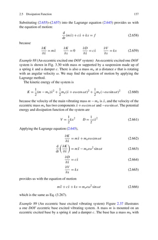 2.5 Dissipation Function                                                        137

Substituting (2.655)–(2.657) into the Lagrange equation (2.645) provides us with
the equation of motion:
                                 d
                                    (mx) + cx + kx = f
                                      ˙     ˙                               (2.658)
                                 dt
because
                ∂K               ∂K          ∂D              ∂V
                   = mx
                      ˙             =0          = cx
                                                   ˙            = kx        (2.659)
                 ˙
                ∂x               ∂x           ˙
                                             ∂x              ∂x

Example 88 (An eccentric excited one DOF system) An eccentric excited one DOF
system is shown in Fig. 3.30 with mass m supported by a suspension made up of
a spring k and a damper c. There is also a mass me at a distance e that is rotating
with an angular velocity ω. We may ﬁnd the equation of motion by applying the
Lagrange method.
   The kinetic energy of the system is

        1              1                     1
     K = (m − me )x 2 + me (x + eω cos ωt)2 + me (−eω sin ωt)2
                  ˙         ˙                                               (2.660)
        2              2                     2
                                                          ˙
because the velocity of the main vibrating mass m − me is x, and the velocity of the
eccentric mass me has two components x + eω cos ωt and −eω sin ωt. The potential
                                         ˙
energy and dissipation function of the system are

                                   1            1
                                V = kx 2     D = cx 2
                                                  ˙                         (2.661)
                                   2            2
Applying the Lagrange equation (2.645),

                                  ∂K
                                      = mx + me eω cos ωt
                                         ˙                                  (2.662)
                                  ∂x˙
                           d     ∂K
                                      = mx − me eω2 sin ωt
                                         ¨                                  (2.663)
                           dt     ˙
                                 ∂x
                                  ∂D
                                     = cx
                                        ˙                                   (2.664)
                                   ˙
                                  ∂x
                                  ∂V
                                     = kx                                   (2.665)
                                  ∂x
provides us with the equation of motion

                           mx + cx + kx = me eω2 sin ωt
                            ¨    ˙                                          (2.666)

which is the same as Eq. (3.267).

Example 89 (An eccentric base excited vibrating system) Figure 2.37 illustrates
a one DOF eccentric base excited vibrating system. A mass m is mounted on an
eccentric excited base by a spring k and a damper c. The base has a mass mb with
 