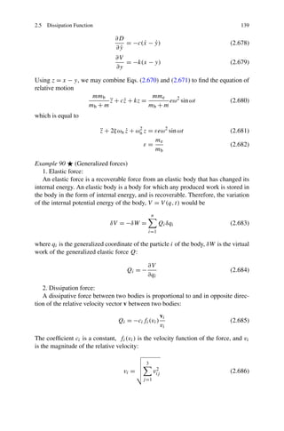 2.5 Dissipation Function                                                           139

                                ∂D
                                   = −c(x − y)
                                        ˙ ˙                                    (2.678)
                                 ˙
                                ∂y
                                ∂V
                                   = −k(x − y)                                 (2.679)
                                ∂y

Using z = x − y, we may combine Eqs. (2.670) and (2.671) to ﬁnd the equation of
relative motion
                    mmb                   mme
                          z + c˙ + kz =
                          ¨    z                eω2 sin ωt             (2.680)
                   mb + m                mb + m
which is equal to

                           z + 2ξ ωn z + ωn z = εeω2 sin ωt
                           ¨         ˙    2
                                                                               (2.681)
                                                me
                                            ε=                                 (2.682)
                                                mb

Example 90 (Generalized forces)
   1. Elastic force:
   An elastic force is a recoverable force from an elastic body that has changed its
internal energy. An elastic body is a body for which any produced work is stored in
the body in the form of internal energy, and is recoverable. Therefore, the variation
of the internal potential energy of the body, V = V (q, t) would be
                                                 n
                              δV = −δW =             Qi δqi                    (2.683)
                                              i=1

where qi is the generalized coordinate of the particle i of the body, δW is the virtual
work of the generalized elastic force Q:

                                              ∂V
                                     Qi = −                                    (2.684)
                                              ∂qi

   2. Dissipation force:
   A dissipative force between two bodies is proportional to and in opposite direc-
tion of the relative velocity vector v between two bodies:
                                                         vi
                                 Qi = −ci fi (vi )                             (2.685)
                                                         vi

The coefﬁcient ci is a constant, fi (vi ) is the velocity function of the force, and vi
is the magnitude of the relative velocity:

                                             3
                                    vi =            2
                                                   vij                         (2.686)
                                            j =1
 