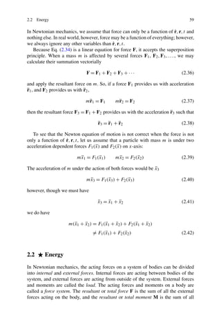 2.2 Energy                                                                        59

                                                                            ˙
In Newtonian mechanics, we assume that force can only be a function of r, r, t and
nothing else. In real world, however, force may be a function of everything; however,
                                            ˙
we always ignore any other variables than r, r, t.
   Because Eq. (2.34) is a linear equation for force F, it accepts the superposition
principle. When a mass m is affected by several forces F1 , F2 , F3 , . . . , we may
calculate their summation vectorially

                              F = F1 + F2 + F3 + · · ·                        (2.36)

and apply the resultant force on m. So, if a force F1 provides us with acceleration
¨                            ¨
r1 , and F2 provides us with r2 ,

                             m¨ 1 = F1
                              r              m¨ 2 = F2
                                              r                               (2.37)

                                                                        ¨
then the resultant force F3 = F1 + F2 provides us with the acceleration r3 such that

                                    ¨    ¨    ¨
                                    r3 = r1 + r 2                             (2.38)

   To see that the Newton equation of motion is not correct when the force is not
                    ˙
only a function of r, r, t, let us assume that a particle with mass m is under two
                                    ¨         ¨
acceleration dependent forces F1 (x) and F2 (x) on x-axis:

                          ¨
                         mx1 = F1 (x1 )
                                   ¨         mx2 = F2 (x2 )
                                              ¨        ¨                      (2.39)

                                                               ¨
The acceleration of m under the action of both forces would be x3

                              mx3 = F1 (x3 ) + F2 (x3 )
                               ¨        ¨          ¨                          (2.40)

however, though we must have

                                   ¨
                                   x3 = x1 + x2
                                        ¨    ¨                                (2.41)

we do have

                       ¨
                     m(x1 + x2 ) = F1 (x1 + x2 ) + F2 (x1 + x2 )
                            ¨          ¨    ¨          ¨    ¨
                                 = F1 (x1 ) + F2 (x2 )
                                       ¨          ¨                           (2.42)



2.2      Energy

In Newtonian mechanics, the acting forces on a system of bodies can be divided
into internal and external forces. Internal forces are acting between bodies of the
system, and external forces are acting from outside of the system. External forces
and moments are called the load. The acting forces and moments on a body are
called a force system. The resultant or total force F is the sum of all the external
forces acting on the body, and the resultant or total moment M is the sum of all
 