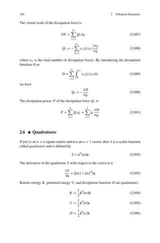 140                                                                        2   Vibration Dynamics

The virtual work of the dissipation force is
                                       n1
                             δW =            Qi δqi                                      (2.687)
                                       i=1
                                            n1
                                                                ∂vk
                              Qi = −              ck fk (vk )                            (2.688)
                                                                  ˙
                                                                ∂ qi
                                         k=1

where n1 is the total number of dissipation forces. By introducing the dissipation
function D as
                                    n1           vi
                              D=                      ck fk (zk ) dz                     (2.689)
                                   i=1 0

we have
                                                       ∂D
                                       Qi = −                                            (2.690)
                                                         ˙
                                                       ∂ qi
The dissipation power P of the dissipation force Qi is
                                   n                      n
                                                                    ∂D
                             P=          Qi qi =
                                            ˙                  ˙
                                                               qi                        (2.691)
                                                                      ˙
                                                                    ∂ qi
                                  i=1                    i=1




2.6       Quadratures

If [m] is an n × n square matrix and x is an n × 1 vector, then S is a scalar function
called quadrature and is deﬁned by

                                       S = xT [m]x                                       (2.692)

The derivative of the quadrature S with respect to the vector x is

                                ∂S
                                   = [m] + [m]T x                                        (2.693)
                                ∂x
Kinetic energy K, potential energy V , and dissipation function D are quadratures

                                      1
                                        ˙
                                   K = xT [m]˙x                                          (2.694)
                                      2
                                      1
                                   V = xT [k]x                                           (2.695)
                                      2
                                      1
                                        ˙
                                   D = xT [c]˙
                                             x                                           (2.696)
                                      2
 