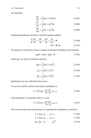 2.6 Quadratures                                                                141

and, therefore,
                              ∂K  1
                                 = [m] + [m]T x ˙                         (2.697)
                               ˙
                              ∂x  2
                              ∂V  1
                                 = [k] + [k]T x                           (2.698)
                              ∂x  2
                              ∂D  1
                                              ˙
                                 = [c] + [c]T x                           (2.699)
                               ˙
                              ∂x  2
Employing quadrature derivatives and the Lagrange method,
                       d ∂K ∂K ∂D ∂V
                              +    +    +    =F                           (2.700)
                            ˙
                       dt ∂ x   ∂x    ˙
                                     ∂x   ∂x
                                                         δW = FT ∂x       (2.701)

the equation of motion for a linear n degree-of-freedom vibrating system becomes

                             [m]¨ + [c]˙ + [k]x = F
                                x      x                                  (2.702)

where [m], [c], [k] are symmetric matrices:

                                    1
                              [m] =   [m] + [m]T                          (2.703)
                                    2
                                    1
                               [c] = [c] + [c]T                           (2.704)
                                    2
                                    1
                               [k] = [k] + [k]T                           (2.705)
                                    2
Quadratures are also called Hermitian forms.

Proof Let us deﬁne a general asymmetric quadrature as

                          S = xT [a]y =                   xi aij yj       (2.706)
                                               i     j

If the quadrature is symmetric, then x = y and

                          S = xT [a]x =                   xi aij xj       (2.707)
                                               i     j

The vectors x and y may be functions of n generalized coordinates qi and time t:

                             x = x(q1 , q2 , . . . , qn , t)              (2.708)
                             y = y(q1 , q2 , . . . , qn , t)              (2.709)
                                                               T
                            q = q1        q2       · · · qn               (2.710)
 