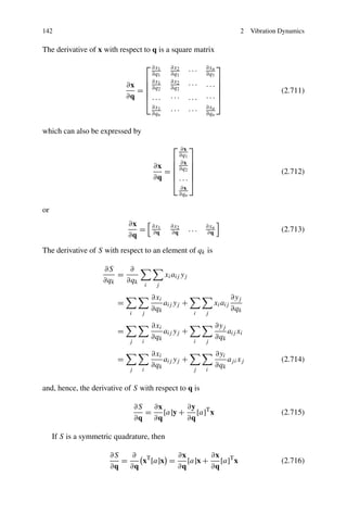 142                                                                                 2    Vibration Dynamics

The derivative of x with respect to q is a square matrix
                                        ⎡ ∂x1       ∂x2              ∂xn ⎤
                                          ∂q1       ∂q1        ···   ∂q1
                                        ⎢ ∂x1                           ⎥
                             ∂x         ⎢ ∂q        ∂x2
                                                               ···   ...⎥
                                =       ⎢ 2         ∂q2                 ⎥                          (2.711)
                             ∂q ⎢ . . .
                                  ⎣                 ···        ...
                                                                        ⎥
                                                                     ···⎦
                                            ∂x1                      ∂xn
                                            ∂qn     ···        ···   ∂qn


which can also be expressed by
                                                     ⎡ ∂x ⎤
                                                       ∂q1
                                                     ⎢ ∂x ⎥
                                            ∂x       ⎢ ∂q ⎥
                                               =     ⎢ 2⎥                                          (2.712)
                                            ∂q ⎢ . . . ⎥
                                                 ⎣ ⎦
                                                         ∂x
                                                         ∂qn

or
                             ∂x             ∂x1     ∂x2              ∂xn
                                =           ∂q      ∂q         ...   ∂q                            (2.713)
                             ∂q
The derivative of S with respect to an element of qk is

                     ∂S     ∂
                         =                        xi aij yj
                     ∂qk   ∂qk
                                        i    j

                                            ∂xi                                   ∂yj
                         =                      aij yj +                 xi aij
                                            ∂qk                                   ∂qk
                              i     j                           i    j

                                            ∂xi                            ∂yj
                         =                      aij yj +                       aij xi
                                            ∂qk                            ∂qk
                              j     i                           i    j

                                            ∂xi                            ∂yi
                         =                      aij yj +                       aj i xj             (2.714)
                                            ∂qk                            ∂qk
                              j     i                           j    i


and, hence, the derivative of S with respect to q is

                                  ∂S   ∂x        ∂y T
                                     =    [a]y +    [a] x                                          (2.715)
                                  ∂q ∂q          ∂q

     If S is a symmetric quadrature, then

                       ∂S   ∂ T        ∂x        ∂x T
                          =   x [a]x =    [a]x +    [a] x                                          (2.716)
                       ∂q ∂q           ∂q        ∂q
 