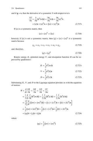 2.6 Quadratures                                                              143

and if q = x, then the derivative of a symmetric S with respect to x is

                     ∂S   ∂ T       ∂x     ∂x
                        =   x [a]x = [a]x + [a]T x
                     ∂x ∂x          ∂x     ∂x
                         = [a]x + [a]T x = [a] + [a]T x                   (2.717)

   If [a] is a symmetric matrix, then

                                 [a] + [a]T = 2[a]                        (2.718)

however, if [a] is not a symmetric matrix, then [a] = [a] + [a]T is a symmetric
matrix because
                         a ij = aij + aj i = aj i + aij = a j i           (2.719)
and, therefore,
                                        [a] = [a]T                        (2.720)
   Kinetic energy K, potential energy V , and dissipation function D can be ex-
pressed by quadratures:

                                      1
                                        ˙
                                   K = xT [m]˙x                           (2.721)
                                      2
                                      1
                                   V = xT [k]x                            (2.722)
                                      2
                                      1
                                        ˙
                                   D = xT [c]˙
                                             x                            (2.723)
                                      2
Substituting K, V , and D in the Lagrange equation provides us with the equations
of motion:
               d ∂K ∂K ∂D ∂V
           F=           +     +      +
                    ˙
               dt ∂ x      ∂x     ˙
                                 ∂x     ∂x
               1 d ∂ T              1 ∂ T         1 ∂ T
             =           ˙
                         x [m]˙ +
                               x         ˙
                                         x [c]˙ +
                                              x        x [k]x
                      ˙
               2 dt ∂ x                ˙
                                    2 ∂x          2 ∂x
               1 d
             =                      ˙              ˙
                        [m] + [m]T x + [c] + [c]T x + [k] + [k]T x
               2 dt
               1                  1           1
             =                ¨             ˙
                 [m] + [m]T x + [c] + [c]T x+ [k] + [k]T x
               2                  2           2
             = [m]¨ + [c]˙ + [k]x
                  x      x                                                (2.724)

where
                                         1
                               [m] =       [m] + [m]T                     (2.725)
                                         2
 