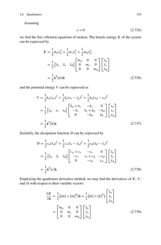 2.6 Quadratures                                                              145

  Assuming
                                      y=0                                (2.735)
we ﬁnd the free vibration equations of motion. The kinetic energy K of the system
can be expressed by

                      1        1        1
                  K = mu xu + ms xs + md xd
                          ˙2       ˙2      ˙2
                      2        2        2
                                    ⎡           ⎤⎡ ⎤
                                      mu 0    0   ˙
                                                  xu
                      1
                    =   xu xs xd ⎣ 0 ms 0 ⎦ ⎣ xs ⎦
                        ˙    ˙   ˙                ˙
                      2               0   0 md    ˙
                                                  xd
                     1
                       ˙
                    = xT [m]˙
                            x                                            (2.736)
                     2
and the potential energy V can be expressed as

               1          1                 1
           V = ku (xu )2 + ks (xs − xu )2 + kd (xd − xs )2
               2          2                 2
                              ⎡                        ⎤⎡ ⎤
                                ku + ks     −ks     0      xu
               1
             =   xu xs xd ⎣ −ks           ks + kd −kd ⎦ ⎣ xs ⎦
               2                   0       −k       k      x
                                                 d     d        d

              1
             = xT [k]x                                                   (2.737)
              2
Similarly, the dissipation function D can be expressed by

               1          1                 1
           D = cu (xu )2 + cs (xs − xu )2 + cd (xd − xs )2
                   ˙           ˙     ˙           ˙    ˙
               2          2                 2
                              ⎡                         ⎤⎡ ⎤
                                cu + cs     −cs     0      ˙
                                                           xu
               1
             =   xu xs xd ⎣ −cs
                 ˙     ˙   ˙              cs + cd −cd ⎦ ⎣ xs ⎦
                                                           ˙
               2                   0       −c       c      ˙
                                                           x
                                                  d    d        d

               1
                 ˙
              = xT [c]˙
                      x                                                  (2.738)
               2
Employing the quadrature derivative method, we may ﬁnd the derivatives of K, V ,
and D with respect to their variable vectors:
                                                       ⎡ ⎤
                                                         ˙
                                                         xu
                 ∂K      1                    1     T ⎣ ⎦
                                         ˙
                      = [m] + [m] x = [k] + [k]
                                       T
                                                         ˙
                                                         xs
                 ∂x ˙    2                    2          ˙
                                                         x  d
                       ⎡                ⎤⎡ ⎤
                        mu      0    0     ˙
                                          xu
                      =⎣ 0      ms   0 ⎦ ⎣ xs ⎦
                                           ˙                             (2.739)
                         0      0    md    ˙
                                          xd
 