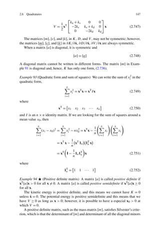 2.6 Quadratures                                                                              147
                               ⎡                                      ⎤
                                 k + ks                   0        0
                            1 T⎣ u
                          V= x    −2ks                 ks + kd     0 ⎦x                   (2.747)
                            2      0                    −2kd       kd

   The matrices [m], [c], and [k], in K, D, and V , may not be symmetric; however,
                                        ˙      ˙
the matrices [m], [c], and [k] in ∂K/∂ x, ∂D/∂ x, ∂V /∂x are always symmetric.
   When a matrix [a] is diagonal, it is symmetric and

                                               [a] = [a]                                  (2.748)

A diagonal matrix cannot be written in different forms. The matrix [m] in Exam-
ple 91 is diagonal and, hence, K has only one form, (2.736).

Example 93 (Quadratic form and sum of squares) We can write the sum of xi2 in the
quadratic form,
                                        n
                                             xi2 = xT x = xT I x                          (2.749)
                                       i=1

where
                              xT = x1           x2   x3    · · · xn                       (2.750)
and I is an n × n identity matrix. If we are looking for the sum of squares around a
mean value x0 , then
             n                     n                                  n         n
                                                               1
                  (xi − x0 )2 =         xi2 − nx0 = xT x −
                                                2
                                                                          xi         xi
                                                               n
            i=1                   i=1                              i=1         i=1
                                           1 T
                             = xT x −         x 1n 1T x
                                                    n
                                           n
                                            1
                             = xT       I − 1n 1T x
                                                 n                                        (2.751)
                                            n

where
                                       1T = 1 1
                                        n              ··· 1                              (2.752)

Example 94       (Positive deﬁnite matrix) A matrix [a] is called positive deﬁnite if
xT [a]x > 0 for all x = 0. A matrix [a] is called positive semideﬁnite if xT [a]x ≥ 0
for all x.
    The kinetic energy is positive deﬁnite, and this means we cannot have K = 0
        ˙
unless x = 0. The potential energy is positive semideﬁnite and this means that we
have V ≥ 0 as long as x > 0; however, it is possible to have a especial x0 > 0 at
which V = 0.
    A positive deﬁnite matrix, such as the mass matrix [m], satisﬁes Silvester’s crite-
rion, which is that the determinant of [m] and determinant of all the diagonal minors
 