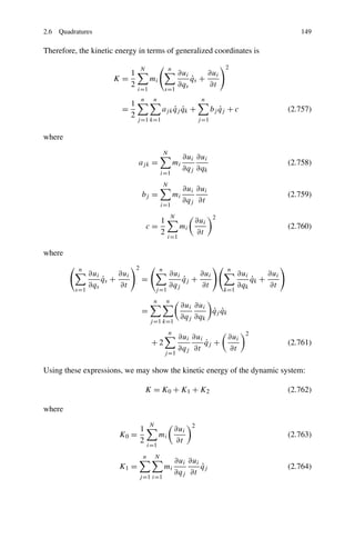 2.6 Quadratures                                                                                              149

Therefore, the kinetic energy in terms of generalized coordinates is

                                      N                    n                         2
                         1                                      ∂ui      ∂ui
                      K=                   mi                       qs +
                                                                    ˙
                         2                                      ∂qs      ∂t
                                  i=1                  s=1
                                      n     n                              n
                              1
                        =                          aj k qj qk +
                                                        ˙ ˙                      bj qj + c
                                                                                    ˙                     (2.757)
                              2
                                  j =1 k=1                                j =1

where
                                                       N
                                                                    ∂ui ∂ui
                                  aj k =                       mi                                         (2.758)
                                                                    ∂qj ∂qk
                                                   i=1
                                                       N
                                                                    ∂ui ∂ui
                                      bj =                     mi                                         (2.759)
                                                                    ∂qj ∂t
                                                   i=1
                                                           N                     2
                                                   1                   ∂ui
                                          c=                     mi                                       (2.760)
                                                   2                   ∂t
                                                           i=1

where
           n                      2                n                                  n
               ∂ui      ∂ui                                ∂ui      ∂ui                    ∂ui      ∂ui
                   qs +
                   ˙                  =                        qj +
                                                               ˙                               qk +
                                                                                               ˙
               ∂qs      ∂t                                 ∂qj      ∂t                     ∂qk      ∂t
         s=1                                   j =1                                  k=1
                                            n          n
                                                                 ∂ui ∂ui
                                      =                                  ˙ ˙
                                                                         qj qk
                                                                 ∂qj ∂qk
                                           j =1 k=1
                                                           n                                 2
                                                                 ∂ui ∂ui      ∂ui
                                           +2                            ˙
                                                                         qj +                             (2.761)
                                                                 ∂qj ∂t       ∂t
                                                       j =1

Using these expressions, we may show the kinetic energy of the dynamic system:

                                          K = K0 + K1 + K2                                                (2.762)

where
                                           N                          2
                             1                                 ∂ui
                        K0 =                    mi                                                        (2.763)
                             2                                 ∂t
                                          i=1
                                      n        N
                                                               ∂ui ∂ui
                        K1 =                           mi              ˙
                                                                       qj                                 (2.764)
                                                               ∂qj ∂t
                                  j =1 i=1
 
