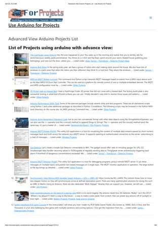 3/21/23, 8:23 AM Advanced View Arduino Projects List - Use Arduino for Projects
https://duino4projects.com/advanced-view-arduino-projects-list/?page31074=2 1/60
Advanced View Arduino Projects List
List of Projects using arduino with advance view:
1. The CoaTracker using Arduino Has this ever happened to you? You wake up in the morning and realize that you're terribly late for
work/class/your weekly pedicure/whatever. You throw on a t-shirt and flip flops, sprint around your warm, heated house grabbing your
belongings, and race out the door...where you…... Listed under: Ideas, Sensor – Transducer – Detector Project Ideas
2. Arduino Bird Shoo! In the spring every year, we have a group of robins who start making nests around the house. We also have lots of
windows in a patio area that when the robins see their reflection they think it’s a rival bird. They attack the windows…... Listed under: Sensor –
Transducer – Detector Projects
3. MIDI-to-MQTT Bridge (console) This command-line Python script transmits MQTT messages based on events from a MIDI input device such
as the Akai MPD218 Drum Pad Controller. This can be used as a platform for remote control of one or multiple embedded devices. The MQTT
and MIDI configuration must be…... Listed under: Other Projects
4. 3D Printer Add-on Heated Bed I have a FlashForge Finder 3D printer that did not come with a heated bed. The factory build plate is also
somewhat limiting in what kind of build surfaces you can use. I finally decided it was time to resolve those issues and added a…... Listed
under: Other Projects
5. Arduino Performance Utility Tools Some of the exercise packages include several utility and test programs. These are all standalone scripts
using Python 3 and a few additional packages as described in Python 3 Installation. The following scripts may be browsed in the Python MIDI
tools directory on the course site. list_MIDI_ports.py Command-line…... Listed under: Other Projects
6. Arduino String Appending Operators Code Just as you can concatenate Strings with other data objects using the StringAdditionOperator, you
can also use the += operator and the cconcat() method to append things to Strings. The += operator and the concat() method work the
same way, it's just a matter of…... Listed under: Development Board – Kits Projects, Projects
7. Arduino MQTT Plotter (PyQt5) This utility GUI application is a tool for visualizing the content of multiple data streams passed as short numeric
messages back and forth across the network via a MQTT server. It supports opening an authenticated connection to the server, subscribing to
a class of messages…... Listed under: Wireless Projects
8. Gas Detector Let's create a simple Gas Detector connectable to WiFi. The gadget would offer: web UI including gauges for LPG, CO,
Smokesimple data handler returning values in JSONcapable of regularly sending data to ThingSpeak server andobviously triggering laud
alarm if threshold of dangerous concentrations exceeded. We…... Listed under: Sensor – Transducer – Detector Projects
9. Arduino MQTT Monitor (PyQt5) This utility GUI application is a tool for debugging programs using a remote MQTT server. It can show
messages on multiple topics and publish text-based messages on a single topic. The MQTT monitor application in operation. The large button
at the top brings up detailed…... Listed under: Other Projects
10. Synchronized 2-Axis Motion With Variable Speed (Arduino + LEDs + 28BYJ-48) https://youtu.be/IiEz_sJd45E This tutorial shows how to move
two stepper motors so they will synchronously arrive at defined destination point. There are many sophisticated solutions for doing this such
as GRBL or Marlin. Using an Arduino, there are also dedicated “Multi Stepper” libraries that can support you. However, we will use…... Listed
under: LED Projects
11. Solar powered arduino on the back of a playing card Here's a six word tragedy: My arduino needs four AA batteries. Really? Isn't this 2012?
Where's my jetpack?!! Here's a way to the future -- a way to make a solar panel, from scratch, that can power any arduino off of sunlight or
even light…... Listed under: Battery Projects, Projects, Solar energy projects
12. Farkle! Handheld PCB Game Console In this Instructable I will show you how I made my PCB Farkle Game! Farkle, also known as 10000, Zilch, 6 Dice, and Ten
Thousand, is a fun and challenging dice game with multiple variations and scoring options. I first got the inspiration from my…... Listed under: Game –
Entertainment Projects
Use Arduino for Projects
 