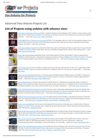 5/2/23, 9:40 AM Advanced View Arduino Projects List - Use Arduino for Projects
https://duino4projects.com/advanced-view-arduino-projects-list/?page31074=2 1/59
Advanced View Arduino Projects List
List of Projects using arduino with advance view:
1. DIY Arduino Unit Converter: How to use LCD Step 1: Ingredients: Electronics Arduino Breadboard LCD* 2x 50k pots 150 ohm resistor Jumper
wires, and tons of them! If you do not want to use a LCD then you will have to use serial monitor. Wherever you see lcd.print just change it to
Serial.print.…... Listed under: How To – DIY – Projects, LCD Projects
2. CHR’s 8X8X8 LED Cube – Revisited with improvements! SEE STEP 11 for uploadable code for this cube. This instructable has mutated over the
past few months, and you'll see a bunch of end results before we get into how to make the cube, and the improvements that have been
made over the original…... Listed under: LED Projects
3. Parking Assistant Arduino Project Do you ever get frustrated trying to park in just the right spot? Have you gotten tired of using a tennis ball
as a guide? Is it time for something a little smarter? Now you can upgrade your garage with an Ultrasonic smart parking assistant…... Listed
under: Arduino LED Project Ideas
4. Eggbot https://youtu.be/hdoy4-F4xgI Rafael Fuentes, Carmen María Fuentes and Carmen Pérez decided to create this project that was
submitted to 'Creative Electronics', a Beng Electronics Engineering module at University of Málaga, School of Telecommunications. The project
consists of making an eggbot using an Arduino Uno development board. This…... Listed under: CNC Machines Projects, Motor Projects
5. Arduino 4 led madness In this instructables you will learn how to wire 4 LED'S and make them flash 10 times. This is a great Starter project!!
what you will need... 1: arduino (I am using an Duemilanove) 1: breadboard 4: LED's 10-15: jumper wires 3: resistors Step 1:…... Listed under:
LED Projects
6. Fading using an Arduino Demonstrates the use of analog output (Pulse Width Modulation (PWM)) to fade an LED. PWM is a technique for
getting an analog-like behavior from a digital output by switching it off and on very fast. Circuit An LED connected to digital output pin 9
through…... Listed under: LED Projects, Projects, PWM Projects
7. Creative Noise Semaphore This project was submitted to 'Creative Electronics', a Beng Electronics Engineering module at University of
Málaga, School of Telecommunications (https://www.uma.es/etsi-de-telecomunicacion/). It's a modification based on sound level meters that
are already marketed for use in classes to measure ambient noise. The project is developed in…... Listed under: Sound – Audio Projects
8. Pressure Activated Light-Up Umbrella using an Arduino Once upon a time, 2 girls greatly enjoyed walking in the rain with umbrellas. They
decided the enjoyment of this experience could be maximized by building their own pressure-activated web of LEDs to install under their
umbrella. Thus, with the help of an Arduino, some…... Listed under: Home Automation Projects, Projects
9. TankWars: A Physical Video Game using Arduino This instructable will show the game TankWars, a web based game played on an iPad that
drives a real robot tank to fire lasers at a robot. When you hit the robot target, the game is updated. The tank and the target are Arduino's
equipped…... Listed under: Game – Entertainment Projects, Projects, Robotics – Automation Projects
10. Arduino Voice Controlled Robot Over the years as technology advanced and grew at a tremendous pace, so did the horizon of ideas and
creation in our mind. If we look a few years back, a teenager like me would dare think about creating a robot that would operate listening…...
Listed under: Robotics – Automation Projects
11. Mario 64 Cake Timing Light Game https://youtu.be/nFIlqSWAj8E Welcome to my Mario 64 Cake Carnival Timing Game! The cake is modeled
after the end screen in Mario 64. The active light moves around the cake in a circle. The goal of the game is to stop the light on the star by…...
Listed under: Clock – Timer Projects, Game – Entertainment Projects
12. ATtiny programming with Arduino After this Instructable you should be able to program an A Ttiny85/45 with an arduino. It may sound
complex but it really isn't. After doing some research I could not find to much info on how this could be done. I however did
find http://www.instructables.com/id/Program-an-ATtiny-with-Arduino/. This Instructable…... Listed under: Arduino Programmer Projects
13. Arduino Fixed-point Vehicle Proximity Detector This is the high-tech version of hanging a tennis ball from the ceiling from a piece of string.
Of course, if you have two different types of vehicles, that tennis ball isn't going to land in the same place on both of them. This project…...
Listed under: Arduino Car Project Ideas, Ideas, Sensor – Transducer – Detector Project Ideas
Use Arduino for Projects
 