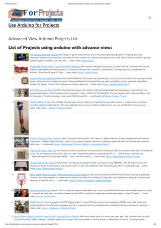 6/19/23, 8:45 AM Advanced View Arduino Projects List - Use Arduino for Projects
https://duino4projects.com/advanced-view-arduino-projects-list/?page31074=2 1/59
Advanced View Arduino Projects List
List of Projects using arduino with advance view:
1. The Youtube Subscriber Counter Hey! Today i'm gonna share with you one of my lastest quarantine projects, i'm talking about this
awesome NodeMCU based Youtube Subscriber and View counter! It's a pretty simple project that can be done in an hour or less so let's get
started! Supplies NodeMCULCD 16x2 with…... Listed under: Other Projects
2. Teclado MIDI Super Simple – Super Simple MIDI Keyboard Este tutorial te lleva paso a paso por la construcción de un teclado MIDI de una
octava, programable via arduino gracias a su conector de 6 pines. Vas a necesitar: Componentes: 1 Atmega328p con el bootloader de
Arduino 1 Zócalo de 28 patas 1 Cristal…... Listed under: Sound – Audio Projects
3. Arduino Music and Game Box https://youtu.be/HSzkWiln1L0 This project was a special gift to my son Eyal, for the birth of his younger brother
Itamar. It basically lets you play four games: Simon gameReaction time gameFree play (baby-mode)Music mode - plays the Super Mario
brothers, by Reyboz (Thanks!) The hardware was heavily influenced…... Listed under: Game – Entertainment Projects
4. AIR Project using an Arduino CODE: download final project code: Arduino Code download additional wiring_analog.c code: Wiring Code
download processing code: Processing Code download C code: C CODE FILE EXPLANATION: The final project code is the final arduino code
for the project. The wiring_analog.c code should ONLY be used for…... Listed under: GPS Based Projects, Projects
5. Gimbal Stabilizer Project How to Make a Gimbal Learn how to make a 2-axis gimbal for your action camera In today’s culture we all love
recording video and capturing the moments, especially when you are a content creator like me, you sure have faced the issue of such…...
Listed under: Video – Camera – Imaging Projects
6. Arduino-Pneumatic Flight Simulator Hello, my name is Dominick Lee. I am a senior in high school who is also a programmer and inventor. I
created the "LifeBeam Flight Simulator" (name of my project) because I wanted to challenge myself and utilize my software and hardware
skills. I was…... Listed under: Game – Entertainment Projects, Robotics – Automation Projects
7. Arduino PIR motion water gun first what youll notice my grammer isnt the best ok what youll need: 1 transister/mosfet that can handle the
current for the water gun motor, this is the one i used - http://www.sparkfun.com/products/10213 - then a diode, i used this one
- http://www.sparkfun.com/products/8589 - then a 10k ohm resistor,…... Listed under: Game – Entertainment Projects, Projects
8. 3d Maze Game Using Arduino Hello friends , so today we are going to make a maze game using ARDUINO UNO. As Arduino Uno is the
mostly used board it is very cool to make games with it. In this Instructable lets make the maze game which is controlled using…... Listed
under: Game – Entertainment Projects
9. Pee to Check-In to Foursquare – Mark Your Territory using Arduino In case you are unfamiliar with the most amazing new way to physically
"check in" to foursquare here is a video that will explain it all: Mark Your Territory is a fully open-source system but because it interacts with
the physical world as well as…... Listed under: Projects, Sensor – Transducer – Detector Projects
10. Mini invisible MIDI Harp English: This is a simple and easy to make MIDI harp, it runs on an Arduino UNO and uses infrared sensors as strings.
It communicates with every recording software that has MIDI. Its really fun to play with and also very cheap, so enjoy!! Español:…... Listed
under: Sound – Audio Projects
11. CO2 Display As its name suggests, the CO2 Display project is a small CO2 gas sensor to be plugged into USB to easily track indoor and
outdoor pollution.The CO2 level is displayed live, but it is possible with the small application provided in the documentation to generate…...
Listed under: Sensor – Transducer – Detector Projects
12. How to Make a Balancing Board System for Hip’s Muscles Exercise (BalanX) After many happy years as a runner, two years ago I had a problem with my right
hip. Unfortunately I had to undergo to total hip replacement surgery. After the operation I made a period of rehabilitation in the use of the leg muscles,
Use Arduino for Projects
 
