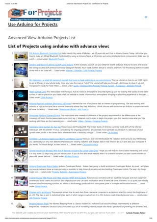 7/22/23, 10:24 AM Advanced View Arduino Projects List - Use Arduino for Projects
https://duino4projects.com/advanced-view-arduino-projects-list/?page31074=2 1/59
Advanced View Arduino Projects List
List of Projects using arduino with advance view:
1. DIY Arduino Bluetooth Controlled Car Hello friends! My name is Nikolas, I am 15 years old and I live in Athens, Greece. Today I will show you
how to make a 2-Wheel Bluetooth Controlled Car using an Arduino Nano, a 3D printer and some simple electronic components! Make sure to
watch…... Listed under: Bluetooth Projects
2. Sending and Receiving String via UDP using Arduino In this example, you will use your Ethernet Shield and your Arduino to send and receive
text strings via the UDP protocol (Universal Datagram Packet). You'll need another device to send to and from. The Processing sketch included
at the end of the code will…... Listed under: Internet – Ethernet – LAN Projects, Projects
3. Mr. Indecision – a small felt version of yourself that turns its head and looks at you using Arduino This is a tutorial on how to use 123D Catch
to get a 3D scan of your whole body. Once you have the scan or "catch" the tutorial will take you through a technique to clean it up and
manipulate it ready for 123D Make.…... Listed under: Game – Entertainment Projects, Projects, Sensor – Transducer – Detector Projects
4. Water Surface Lamp This Instructable will show you how to make an atmosphere lamp that lights up just like making little waves on the water
surface. It can be placed on your table, shelf, or bedside to create a harmonious atmosphere, bringing an absorbing experience to the user.…...
Listed under: Other Projects
5. Arduino Beginner and Basic Electronics Kit Primer I learned that one of my nieces had an interest in programming. She was working with
robotics at high school and has a summer internship where they had Arduinos. I think she was able to borrow an Arduino to experiment with
at home but every…... Listed under: Development Board – Kits Projects
6. Gyroscope Platform/ Camera Gimbal This instructable was created in fulfillment of the project requirement of the Makecourse at the
University of South Florida (www.makecourse.com) tep 1: Materials List In order to begin the project, you first have to know what you'll be
working with! Here are the materials you…... Listed under: Video – Camera – Imaging Projects
7. Automatic Hand Sanitzer for Your Car https://youtu.be/IYw2ApjvN8I The United States of America currently holds 20% of the infected
individuals with the COVID-19 virus. Considering the ongoing pandemic, an automatic hand sanitizer would result in a decrease of viral
spread when placed in the center dash, whenever travel is necessary using a…... Listed under: Car Projects
8. Scintillino – an Arduino-based quick&dirty scintillation counter Have you ever wondered about the radiation levels around you? Well today
you can build your very own detector that measures ionizing radiation and displays data in real-time on an LCD (and also your computer if
you want). The visual design, as seen below, is…... Listed under: Calculator Projects
9. Simple Inexpensive Wireless With Any IR Remote, Including No Longer Used Ones I hope you will find this Instructable interesting and useful.
It is only three (3) steps long, plus an introduction. If you do find this article helpful, even if it is relative to when you see it some months or
years old, please be kind…... Listed under: Wireless Projects
10. Arduino Quadruped Robot Stalker Arduino Quadruped Robot - Stalker I am going to build an Arduino Quadruped Robot. As usual, I will share
my source code and show as many pictures as possible, to help those of you who are also building Quadruped robots. The way I do things
might not…... Listed under: Projects, Robotics – Automation Projects
11. Inverter Aurora ABB (Power One) Web Monitor (WIM) With Esp8266 Autonomous centraline with an esp8266 that grab and store data from
inverter and show charts and various data of production and can send notification email if there are some problems. It is a quite user-friendly
browser based monitoring solution, It's allows to track energy produced on a solar power plant in a simple and intuitive fashion.…... Listed
under: Other Projects
12. Dimmer using an Arduino This example shows how to send data from a personal computer to an Arduino board to control the brightness of
an LED. The data is sent in individual bytes, each of which ranges in value from 0 to 255. Arduino reads these bytes and uses…... Listed under:
LED Projects, Projects
13. Mystery Beeping Prank The Mystery Beeping Prank is a device hidden in a hollowed out book that beeps intermittently at different
frequencies. I made this because I am surrounded by a lot of incredibly creative people who have a penchant for pranking one another, and
this seemed like…... Listed under: Game – Entertainment Projects, Sound – Audio Projects
Use Arduino for Projects
This website uses cookies to improve your experience. We'll assume you're ok with this, but you can opt-out if you wish. Check Privacy Policy
ACCEPT
 