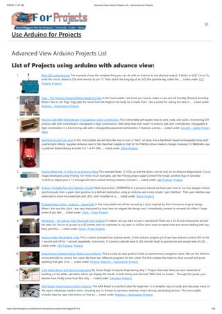 8/22/23, 11:47 AM Advanced View Arduino Projects List - Use Arduino for Projects
https://duino4projects.com/advanced-view-arduino-projects-list/?page31074=2 1/59
Advanced View Arduino Projects List
List of Projects using arduino with advance view:
1. Blink LED using Arduino This example shows the simplest thing you can do with an Arduino to see physical output: it blinks an LED. Circuit To
build the circuit, attach a 220-ohm resistor to pin 13. Then attach the long leg of an LED (the positive leg, called the…... Listed under: LED
Projects, Projects
2. Yogy – The Arduino Powered Robot Made For Kids In this Instructable I will show you how to make a cute and kid friendly Obstacle Avoiding
Robot I like to call Yogy. Yogy gets his name from the Yoghurt tub body he is made from. I am a sucker for seeing the best in…... Listed under:
Robotics – Automation Projects
3. Arduino Safe With Multivibrator Changeable 4-digit Combination This instructable will explain how to wire, code, and build a functioning DIY
arduino safe with multivibrator changeable 4-digit combination. Well what does that mean? A arduino safe with multivibrator changeable 4-
digit combination is a functioning safe with a changeable password/combination, it features a series…... Listed under: Security – Safety Project
Ideas
4. NeoPixel Ancient Oil Lamp In this Instructable, we will describe how to turn a "retro" oil lamp into a NeoPixels based rechargeable lamp with
colorful light effects. Supplies Arduino nano12 bits NeoPixel ringMicro USB 5V 1A TP4056 Lithium battery charger module3.7V 9800mAh Lipo
Li-polymer BatteryRotary encoder Ec11 or KY-040…... Listed under: Other Projects
5. Analog Write with 12 LEDs on an Arduino Mega This example fades 12 LEDs up and the down, one by one, on an Arduino Mega board. Circuit
image developed using Fritzing. For more circuit examples, see the Fritzing project page Connect the longer, positive legs of (anodes)
12 LEDs to digital pins 2-13 through 220 ohm current limiting resistors. Connect…... Listed under: LED Projects, Projects
6. Arduino: Portable Two-Axis Stepper Control https://youtu.be/r_2DXRlM29s In a previous tutorial we have seen how to run two stepper motors
synchronously from a given start position to a defined destination using an Arduino and a very simple “user interface”. That user interface was
restricted to some microswitches and LEDs, both installed on a…... Listed under: Motor Projects
7. Digital/Analog Clock – Arduino + PaperCraft In this instructable we will be recreating a clock inspired by Alvin Aronson's original design.
When I first saw this clock I was very impressed by how clean an elegant the design was I immediately wanted to recreate this effect. I hope
some of you feel…... Listed under: Clock – Timer Projects
8. Wordclock – No Special Tools Required! Easy to Build Hi makers, do you want to own a wordclock?There are a lot of nice instructions all over
the web, but You've no access to a 3D printer and cnc machines to cut, laser or millYou don't want to waste time and nerves fiddling with itsy-
bitsy partsYou…... Listed under: Clock – Timer Projects
9. Arduino Hello World Blink Code This is a basic example how arduino works. In this arduino projects you’ll see how arduino control LED on for
1 second and off for 1 second repeatedly. Instruction; 1) Connect cathode lead of LED (shorter lead) to ground pin and anode lead of LED…...
Listed under: LED Projects, Projects
10. Autonomous Autonavigation Robot using Arduino This is a step by step guide to build an autonomous navigation robot. We use the Arduino
microcontroller to control this robot. We have two different programs for this robot. The first enables the robot to drive around and avoid
anything that gets in its…... Listed under: Projects, Robotics – Automation Projects
11. 2 Bit Adder Binary and Decimal Calculator By: Sonya Singh Computer Engineering Step 1: Project Overview Have you ever dreamed of
building a 2-bit adder calculator, which can display the results in both binary and decimal? Well, look no further - Through this guide, your
dreams have finally come true! Not only…... Listed under: Calculator Projects
12. AAA Robot (Autonomous Analog Arduino) The AAA Robot is a perfect robot for beginners. It is versatile, easy to build, and discusses many of
the topics roboticists need to learn, including but no limited to transistor switches, motor driving nad analog sensors. This Instructable
includes step-by-step instructions on how to…... Listed under: Robotics – Automation Projects
Use Arduino for Projects
 