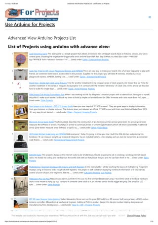 11/17/23, 10:06 AM Advanced View Arduino Projects List - Use Arduino for Projects
https://duino4projects.com/advanced-view-arduino-projects-list/?page31074=2 1/70
Advanced View Arduino Projects List
List of Projects using arduino with advance view:
1. Laser Shooting Game This laser game is a simple project that utilizes an Arduino mini. All target boards have an Arduino, sensors, and servo
control ports. Shooting the target center triggers the servo and the board falls flat. Step 1:What you need [box color="#985D00"
bg="#FFF8CB" font="verdana" fontsize="14 "…... Listed under: Game – Entertainment Projects
2. Laser Tag “Free for All” Circuit Playground Express and ESP8266 This is an easy way to make your boards into a fun laser tag game to play with
friends. we combined both boards as described in the pictures. Supplies For this project you will need IR remotes, shoe laces, circuit
playground express, ESP8266, battery case…... Listed under: Game – Entertainment Projects
3. Clock Two – Single digit clock using Arduino Time for another instalment in my irregular series of clock projects. (Or should that be “Time for
another instalment in the series of irregular clock projects”?) In contrast with the extreme “blinkiness” of Clock One, in this article we describe
how to build this single-digit…... Listed under: Clock – Timer Projects, Projects
4. GRBL Based Coil Winder From Water Pipe When I was working on the Toy Magnetic Levitation project with a solenoid coil, I thought to myself,
why didn't I make a coil winder. So I took my times to build a simple coil winder based on GRBL firmware and it was made from PVC pipes.…...
Listed under: Other Projects
5. Your Image on an Arduino! – TFT LCD Screen Guide Have you ever heard of TFT LCD screens? They are great ways to display information
from your Arduino, or display pictures. The Arduino team just released an official TFT LCD screen with their new Robot at Maker Faire 2013.
It's very easy to get started…... Listed under: Video – Camera – Imaging Projects
6. Electronic Arrow Spine Tester This Instructable describes the construction of an electronic archery arrow spine tester. An arrow spine tester
measures the stiffness of arrows. This helps an archer to construct arrows of uniform specifications which will shoot consistently. Traditional
arrow spine testers measure arrow stiffness, or spine, by…... Listed under: Other Project Ideas
7. 3D Printed Kitchen Scale Using an ESP8266 Hello everyone ! Today I'm going to show you how I built this little kitchen scale during this
lockdown ! It can measure weights up to several kilograms, has an included battery, a nice display and can even be turned into a connected
scale thanks…... Listed under: Temperature Measurement Projects
8. EDISON Radio This project is bases on the internet radio by Ed Smallenburg. He did an awesome job in creating a working internet-based
radio. He shared his coding and hardware on the world wide web so that people like you and me can learn from it. He…... Listed under: Radio
Projects
9. Multiplexing 7 Segment displays with Arduino and Shift Registers In this instructable, I will be teaching the basics of multiplexing 7 segment
displays using an Arduino and a couple of shift registers. This project is well suited for displaying numerical information or if you want to
control a bunch of LEDs. For beginners, like me,…... Listed under: Calculator Projects, LCD Projects
10. Halloween Pop-Up Prop https://youtu.be/nJx_GmmiR7A This was my first animated Halloween prop. I found this witch at the local hardware
store. It was meant to hang up by a cord and if someone came close to it, an infrared sensor would trigger the prop. The prop has LED
eyes…... Listed under: Other Projects
11. DIY 3D Laser Scanner Using Arduino Maker Alessandro Grossi sent us this great DIY build for a 3D scanner built using a laser, a DSLR, and an
Arduino controller. Allesandro is a Mechanical Engineer, holding a Ph.D. in product design. His day job involves helping designers and
manufacturing firms develop and…... Listed under: How To – DIY – Projects, Projects
12. Halloween Animated Knights About a week or so after Halloween last year (pre-COVID), I happened to be in Home Depot and back in a far corner bin were
several Halloween items very heavily discounted. They were just trying to get rid of them as fast as they could.…... Listed under: Other Projects
Use Arduino for Projects
This website uses cookies to improve your experience. We'll assume you're ok with this, but you can opt-out if you wish. Check Privacy Policy
ACCEPT
 