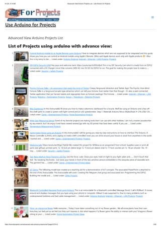 4/1/24, 9:14 AM Advanced View Arduino Projects List - Use Arduino for Projects
https://duino4projects.com/advanced-view-arduino-projects-list/?page31074=2 1/59
Advanced View Arduino Projects List
List of Projects using arduino with advance view:
1. Control Android mobile by an Apple Remote using Arduino I love to integrate devices which are not supposed to be integrated and this guide
shows you how you can control an Android mobile using Apple’s Remote. (Who said Apple devices work only with Apple products ) Also
this is my entry to the…... Listed under: Arduino Android, Internet – Ethernet – LAN Projects, Projects
2. DIY ESP32 Security CAM Hey guys and welcome back, https://youtu.be/cb393Lbfjx4 This is my DIY Security Cam which is made from an ESP32
connected with a 5V Charger circuit that converts 240V AC into 5V DC for ESP32 to run. The goal for making this project was to make a…...
Listed under: Security – Safety Projects
3. Psychic Fortune Teller – An automaton that reads the mind of Twitter Creepy fairground attraction and Twitter App! The Psychic Hive-Mind
Fortune Teller is a fairground arcade-type attraction which can tell your fortune. Even better than that though - it's also a web-connected
Twitter application that can harvest tweets and regurgitate them as fortune readings! The Fortune…... Listed under: Internet – Ethernet – LAN
Projects, Robotics – Automation Projects, Sensor – Transducer – Detector Projects
4. Bike Dashboard In this Instructable I'll show you how to make a electronic dashboard for a bicycle. We'll be using an Arduino and a few off-
the-shelf parts to create a system with light control and an LED speedometer. Step 1: Materials Arduino Micro (RadioShack #: 276-258) 12V…...
Listed under: Game – Entertainment Projects, Home Automation Projects
5. Miter Saw Measuring Device Some of my favorite projects are making tools that I can use with other hobbies. I am not a master woodworker
by any stretch, but I do enjoy it and have created several jigs with my 3D printer that have been useful. If you use…... Listed under:
Temperature Measurement Projects
6. Game maker Rover using an Arduino In this Instructable I will be giving you step-by-step instructions on how to interface The Arduino, A
Motor Controller (L293D), and a laptop to make a Wifi controlled rover you can drive around your house or work from anywhere in the world.
I started and…... Listed under: Game – Entertainment Projects, Projects
7. Medicine Safe https://youtu.be/Xhga17IytQ4 We created this project for MSReva as an assignment from school. Supplies Laser or print all
parts (see githup): printed parts: 1x: 14 lock pin sleeve large 1x: 15 lock pin sleeve smal 1x: 17 lock counter pin 1x: 18 pin shooter 14x: 19
tray…... Listed under: Security – Safety Projects
8. Star Wars Adafruit Flora Theremin LED Bra Use the force, Luke. Close your eyes, hold on tight to your light saber and........ Don't touch that
dial. No tweaking the knobs. Just wave your hands in front of the two sensitive sensors embedded in this bespoke piece of wearable tech.
The garment has…... Listed under: Game – Entertainment Project Ideas
9. IoT Demo The following model was created as a teaching aid for a demonstration of IoT concepts. The associated PowerPoint is attached to
the end of this Instructable. This Instructable will cover: Creating the Telegram chat group and associated bot. Programming the ESP32.
Building the model and…... Listed under: Other Projects
10. Bluetooth Controlled Message Droid using Arduino This is an instructable for a bluetooth controlled Message Droid. I call it R2Blue2. It moves
around and displays messages that you type using your phone or computer. Atleast it was supposed to. Due to many problems such as
underpowered batteries and bad cable management…... Listed under: Arduino Android, Internet – Ethernet – LAN Projects, Projects
11. Flora- an interactive flower Hello everyone.....Today I have taken something out of my flower garden....We all know,plants have their own
lives,they can feel just as we feel..but they can't express it...But what happens if a flower gains the ability to interact with you? Imagine a flower
sitting at your…... Listed under: Home Automation Project Ideas
Use Arduino for Projects
 