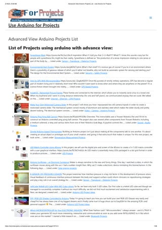 2/18/23, 8:58 AM Advanced View Arduino Projects List - Use Arduino for Projects
https://duino4projects.com/advanced-view-arduino-projects-list/?page31074=3 1/58
Advanced View Arduino Projects List
List of Projects using arduino with advance view:
1. Synesthesia Mask https://youtu.be/9vLSuLL9xLA Inspiration What if I told you that 2+2=Red!?!? What!?! I know this sounds crazy but for
people with synesthesia this might be their reality. Synesthesia is defined as "the production of a sense impression relating to one sense or
part of the body by…... Listed under: Sensor – Transducer – Detector Projects
2. Environmental Alert System https://youtu.be/gWZ6Z1ptUis What's that smell? It's noxious gas of course! If you're in an environment where
there's a possibility of gaseous release of which you'd rather not breathe, why not build an automatic system for sensing and alerting you?
The design for the Environmental Alert System…... Listed under: Security – Safety Projects
3. Intro to GPS With Microcontrollers https://youtu.be/_Qog6ofGD5Y Once the purview of strictly military operations, GPS has become a regular
part of modern living and in relatively short time! Who wouldn't want want to know when and where they are anywhere on the planet? It's a
science fiction dream brought into reality,…... Listed under: GPS Based Projects
4. InstaKISS : Networked Picture Frames These frames are connected to the internet, which allows you to instantly send a kiss to a loved one.
When my boyfriend and I were in a long distance relationship (for one and half years!), we communicated anyway that we could. We talked
on the…... Listed under: Internet – Ethernet – LAN Projects
5. Make Your Own Motorized Camera Slider In this project I will show you how I repurposed two old camera tripods in order to create a
motorized camera slider. The mechanical system consist mostly of aluminium and stainless steel which makes the slider sturdy and pretty
decent looking. The electrical system consists…... Listed under: Video – Camera – Imaging Projects
6. Arduino Ping Pong Ball Cannon https://youtu.be/XOybUHFUD8o Overview: This instructable uses a Trossen Robotics Pan and Tilt kit to
construct an Arduino controlled ping pong ball cannon. The project also uses several other components from Trossen Robotics including
a medium solenoid, a relay and various items from one of their Robotics Grab Bags. A joystick controls the…... Listed under: Sound – Audio
Projects
7. Simple Arduino-based Thermometer Building an Arduino project isn't just about making all the components talk to one another. It's about
creating an actual object or prototype out of your small creation, and giving it that extra touch that makes it unique. For this next project, we
took some…... Listed under: Temperature Measurement Projects
8. LED Matrix Controller Using 4Duino In this project, we will use the digital pins and screen of the 4Duino to create a 5×7 LED matrix controller
with a user graphical interface. https://youtu.be/fSCNCFmbSJc An LED matrix is essentially many LEDs packaged in a dot grid format in order
to produce pictures…... Listed under: LED Projects
9. Arduino Sunflower – an Electronic Sundancer Maker is always sensitive to the new and funny things. One day, I watched a video, in which the
sunflower moves along with the sun. I had a sudden insight then. Why can't I make a electronic device inmitating this biomechanism. In the
following days,…... Listed under: Solar energy projects
10. B-SENSOR: DIY PRESSURE CUSHION This project examines how interface pressure is a key risk factor in the development of pressure ulcers.
Visual feedback of continuous interface pressure between the body and support surface could inform clinicians on repositioning strategies
and play a key role in an overall strategy for…... Listed under: Sensor – Transducer – Detector Projects
11. JolliCube (8x8x8 LED Cube) With MD_Cubo Library So far, we have only built 3 LED cubes. Our first cube is a 4x4x4 LED cube and though we
managed to successfully complete it without too much difficulty, we did not find much excitement and satisfaction experimenting with it.
Next, we designed, created and…... Listed under: Arduino LED Project Ideas
12. DIY | RGB LED Shades Controlled by Arduino Today I'm going to teach you how you can build your own RGB LED Glasses very easily and
cheapThis has always been one of my biggest dreams and it finally came true! A huge shout out to EasyEDA for the amazing PCB's and
personal support! The…... Listed under: Arduino LED Project Ideas
13. Which MICROCONTROLLER for Your ELECTRONIC FASHION? What Does Fashion Lack? "Microcontrollers" I always answer - and it's TRUE! It
makes your garments SO much more interesting, interactive and communicative as soon as you add some INTELLIGENCE to it. But which
ones are on the market? I started a little research on…... Listed under: Bluetooth Projects
Use Arduino for Projects
 