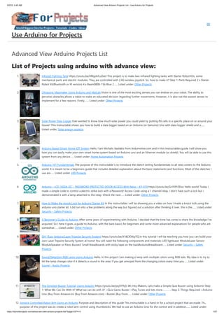 5/2/23, 9:45 AM Advanced View Arduino Projects List - Use Arduino for Projects
https://duino4projects.com/advanced-view-arduino-projects-list/?page31074=3 1/57
Advanced View Arduino Projects List
List of Projects using arduino with advance view:
1. Infrared Fighting Tank https://youtu.be/XMgdvILuDaU This project is to make two infrared fighting tanks with Starter Robot Kits, some
mechanical parts and electric modules. They are controlled with 2.4G wireless joystick. So, how to make it? Step 1: Parts Required 2 x Starter
Robot Kit(Bluetooth or IR version) 4 x Beam0808-136-Blue 2…... Listed under: Other Projects
2. Ultrasonic Mapmaker Using Arduino and MatLab Vision is one of the most exciting senses you can endow on your robot. The ability to
perceive obstacles allows a robot to make an educated decision regarding further movements. However, it is also not the easiest senses to
implement for a few reasons. Firstly,…... Listed under: Other Projects
3. Solar Power Data Logger Ever wanted to know how much solar power you could yield by putting PV cells in a specific place on or around your
house? This Instructable shows you how to build a data logger based on an Arduino (or Genuino) Uno with data-logger-shield and a…...
Listed under: Solar energy projects
4. Arduino Based Smart Home IOT System Hello, I am Michalis Vasilakis from Ardumotive.com and in this Instructables guide I will show you
how you can easily make your own smart home system based on Arduino uno and an Ethernet module (or shield). You will be able to use this
system from any device…... Listed under: Home Automation Projects
5. Arduino 101 Fundamentals The purpose of this instructable is to introduce the sketch writing fundamentals to all new comers to the Arduino
world. It is meant to be a beginners guide that includes detailed explanation about the basic statements and functions. Most of the sketches I
use are…... Listed under: LED Projects
6. Arduino – LCD 1602A I2C – PASSWORD PROTECTED DOOR ACCESS With Relay – KY-019 https://youtu.be/GnYi9Y2EIoc Hello world! Today i
made a simple code to control a electric strike lock with a Password/ Access Code using a 1 channel relay. I don't have such a lock but i
demonstrated it with a lamp attached to the relay. Check the next…... Listed under: Other Projects
7. How to Make the Knock Lock for Arduino Starter Kit In this instructable i will be showing you a video on how I made a knock lock using the
arduino uno starter kit. I did run into a few problems along the way but figured out a solution after thinking it over. this is the…... Listed under:
Security – Safety Projects
8. A Beginner’s Guide to Arduino After some years of experimenting with Arduino, I decided that the time has come to share the knowledge I've
acquired. So I here it goes, a guide to Arduino, with the bare basics for beginners and some more advanced explanations for people who are
somewhat…... Listed under: Other Projects
9. DIY | Easy Arduino Laser Tripwire Security System! https://youtu.be/X18CfOKtyTQ In this tutorial I will be teaching you how you can build your
own Laser Tripwire Security System at home! You will need the following components and materials: LED lightLaser ModuleLaser Sensor
ModuleSpeaker or Piezo Buzzer2 Small Breadboards with sticky tape on the backArduinoBreadboard…... Listed under: Security – Safety
Projects
10. Sound Detection RGB Lamp Using Arduino Hello, In this project I am making a lamp with multiple colors using RGB leds. My idea is to try to
let the lamp change color if it detects a sound in the area. If you get annoyed from the changing colors every time you…... Listed under:
Sound – Audio Projects
11. The Simplest Buzzer Tutorial; Using Arduino https://youtu.be/pq3YFhjS-Wc Hey Makers, Lets make a Simple Quiz Buzzer using Arduino! Step
1: ​
What We Can Do With It? What we can do with it? >Quiz Game Buzzer >Play Tunes and lots more…………. Step 2: Things Required >Arduino
Uno (Buy From Amazon.in) (Buy From Amazon.com) >Buzzer (Buy From…... Listed under: Other Projects
12. Joystick Controlled Robot Arm Using an Arduino Purpose and description of this guide This instructable is a hand-in for a school project that we made. The
purpose of this project was to create a robot arm control using thumbsticks. We had to use an Arduino Uno for the control and in addition,…... Listed under:
Use Arduino for Projects
 