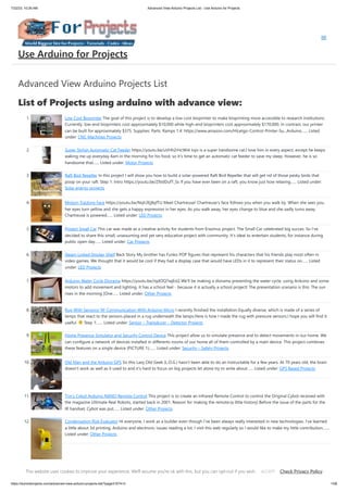 7/22/23, 10:26 AM Advanced View Arduino Projects List - Use Arduino for Projects
https://duino4projects.com/advanced-view-arduino-projects-list/?page31074=3 1/58
Advanced View Arduino Projects List
List of Projects using arduino with advance view:
1. Low Cost Bioprinter The goal of this project is to develop a low-cost bioprinter to make bioprinting more accessible to research institutions.
Currently, low-end bioprinters cost approximately $10,000 while high-end bioprinters cost approximately $170,000. In contrast, our printer
can be built for approximately $375. Supplies: Parts: Ramps 1.4: https://www.amazon.com/HiLetgo-Control-Printer-Su...Arduino…... Listed
under: CNC Machines Projects
2. Super Stylish Automatic Cat Feeder https://youtu.be/uVHh2rHcWi4 Jojo is a super handsome cat.I love him in every aspect, except he keeps
waking me up everyday 4am in the morning for his food, so it's time to get an automatic cat feeder to save my sleep. However, he is so
handsome that…... Listed under: Motor Projects
3. Raft Bird Repeller In this project I will show you how to build a solar-powered Raft Bird Repeller that will get rid of those pesky birds that
poop on your raft. Step 1: Intro https://youtu.be/Z9JdDufT_Ss If you have ever been on a raft, you know just how relaxing…... Listed under:
Solar energy projects
4. Motion Tracking Face https://youtu.be/Nqh3Ej8qfTU Meet Chartreuse! Chartreuse's face follows you when you walk by. When she sees you,
her eyes turn yellow and she gets a happy expression in her eyes. As you walk away, her eyes change to blue and she sadly turns away.
Chartreuse is powered…... Listed under: LED Projects
5. Project Small Car This car was made as a creative activity for students from Erazmus project. The Small Car celebrated big succes. So I've
decided to share this small, unassuming and yet very educative project with community. It's ideal to entertain students, for instance during
public open day…... Listed under: Car Projects
6. Steam Linked Display Shelf Back Story My brother has Funko POP figures that represent his characters that his friends play most often in
video games. We thought that it would be cool if they had a display case that would have LEDs in it to represent their status on…... Listed
under: LED Projects
7. Arduino Water Cycle Diorama https://youtu.be/JqdOQ7wjEsQ We'll be making a diorama presenting the water cycle, using Arduino and some
motors to add movement and lighting. It has a school feel - because it is actually a school project! The presentation scenario is this: The sun
rises in the morning [One…... Listed under: Other Projects
8. Rug With Sensors/ RF Communication With Arduino Micro I recently finished the installation Equally diverse, which is made of a series of
lamps that react to the sensors placed in a rug underneath the lamps.Here is how I made the rug with pressure sensors.I hope you will find it
useful. Step 1:…... Listed under: Sensor – Transducer – Detector Projects
9. Home Presence Simulator and Security Control Device This project allow us to simulate presence and to detect movements in our home. We
can configure a network of devices installed in differents rooms of our home all of them controlled by a main device. This project combines
these features on a single device (PICTURE 1):…... Listed under: Security – Safety Projects
10. Old Man and the Arduino GPS So this Lazy Old Geek (L.O.G.) hasn’t been able to do an Instructable for a few years. At 70 years old, the brain
doesn’t work as well as it used to and it’s hard to focus on big projects let alone try to write about…... Listed under: GPS Based Projects
11. Tim’s Cybot Arduino NANO Remote Control This project is to create an Infrared Remote Control to control the Original Cybot received with
the magazine Ultimate Real Robots, started back in 2001. Reason for making the remote:(a little history) Before the issue of the parts for the
IR handset, Cybot was put…... Listed under: Other Projects
12. Condensation Risk Evaluator Hi everyone, I work as a builder even though I've been always really interested in new technologies. I've learned
a little about 3d printing, Arduino and electronic issues reading a lot. I visit this web regularly so I would like to make my little contribution.…...
Listed under: Other Projects
13. Adaptable Sun Visor Cap The project conducted as part of the Computational Design and Digital Fabrication seminar in the ITECH masters program. The sun
blinds you and you have no hand free? No problem anymore... Here you can find all the important information to build your own adaptable sun visor cap.…...
Use Arduino for Projects
This website uses cookies to improve your experience. We'll assume you're ok with this, but you can opt-out if you wish. Check Privacy Policy
ACCEPT
 