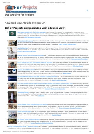 8/22/23, 11:50 AM Advanced View Arduino Projects List - Use Arduino for Projects
https://duino4projects.com/advanced-view-arduino-projects-list/?page31074=3 1/58
Advanced View Arduino Projects List
List of Projects using arduino with advance view:
1. Retro Speech Synthesis. Part : 12 IoT, Home Automation https://youtu.be/MwtR3u_uS0M This article is the 12th in a series on home
automation Instructables documenting how to create and integrate an IoT Retro Speech Synthesis Device into an existing home automation
system including all the necessary software functionality to enable the successful deployment within a domestic environment. Picture…...
Listed under: Home Automation Project Ideas
2. Desktop Gigapixel Microscope https://youtu.be/mKXoA6zDu98 In optical microscopes, there is a fundamental trade-off between field-of-view
and resolution: the finer the detail, the smaller the region imaged by the microscope. One way to overcome this limitation is to translate the
sample and acquire images over a larger field-of-view. The basic…... Listed under: Video – Camera – Imaging Projects
3. Rory the Robot Plant Rory is a funny looking robot in the form of a plant, interact with some inputs by sensors, play music and detect any
human movements around, in addition, to snap photos when you order it too. It's also caring about a small plant inside the…... Listed under:
Robotics – Automation Project Ideas
4. Extremely Sensitive Cheap Homemade Seismometer Step 1: Demonstration of Sensitivity https://youtu.be/HwmOgygAbvw On the video you
can see the manufacturing process and the sensitivity of shocks Step 2: Components Otherwise, the seismometer itself consists of two parts, a
mechanical tremor detector, and an electronic part that turns these tremors into electrical…... Listed under: Home Automation Project Ideas
5. ESP32 Capacitive Touch Input Using “Metallic Hole Plugs” for Buttons https://youtu.be/qQG8SdMgj8I As I was finalizing design decisions for
an upcoming ESP32 WiFi Kit 32 based project requiring three button input, one noticeable problem was that the WiFi Kit 32 does not possess
a single mechanical pushbutton, yet alone three mechanical buttons, for input. However, the…... Listed under: Wifi - WLan Projects
6. Electronic Magic 8 Ball and Eyeball https://youtu.be/e5p-RsFV5iA https://youtu.be/S2ajD3oJD34 https://youtu.be/uaUTn9RBmPg I wanted to
create a digital version of the Magic 8 Ball... The body of this is 3D printed and the display has been changed from an polyhedron in blue dye
to a small OLED controlled by a random number generator programmed…... Listed under: Battery Projects
7. Play Songs(MP3) With Arduino Using PWM on Speaker or Flyback Transformer This is my first instructable, I hope you will Like It!! Basically, In
this Project I have used the Serial Communication between my Arduino and my Laptop, to transmit music data from my laptop to the
Arduino. And using the Arduino TIMERS to play the…... Listed under: Sound – Audio Project Ideas
8. ESP32 NTP Temperature Probe Cooking Thermometer With Steinhart-Hart Correction and Temperature Alarm. https://youtu.be/72ekCautaIQ
Still on the journey to complete an "upcoming project", "ESP32 NTP Temperature Probe Cooking Thermometer With Steinhart-Hart Correction
and Temperature Alarm" is an Instructable showing how I add an NTP temperature probe, piezo buzzer and software to my capacitive touch
Instructable "ESP32 Capacitive Touch…... Listed under: Temperature Measurement Project Ideas
9. Stroboscopic Fountain For our SIDE project, a year long project that we do for Ms. Berbawy's Principles of Engineering class, we decided to
make a stroboscopic fountain. The stroboscopic effect, pioneered by Harold Edgerton, makes objects appear as though they are moving in
slow motion. How does…... Listed under: LED Projects
10. Arduino Powered, Sensor Controlled Fading LED Light Strips https://youtu.be/mzeA3yxu_lg https://youtu.be/jH2gEoB5x1w I recently had my
kitchen updated and knew that lighting would ‘lift’ the look of the cupboards. I went for ‘True Handless’ so I have a gap under the work
surface, as well as a kickboard, under cupboard and on the top of…... Listed under: Sensor – Transducer – Detector Project Ideas
11. Arduino Bluetooth Camera Today you can hardly surprise anyone with a mobile phone with a camera, wireless gadgets and other technical
advances. Thanks to the Arduino platform, millions of people have discovered the wonderful world of electronics and programming. 100,500
instructions were written on how to exchange data…... Listed under: Bluetooth Projects
12. Self Irrigating Planter (with Moisture Sensor) The problem we picked was - Growing plants in limited space by amateurs. Many people would
like to grow plants (basic vegetables, herbs for the kitchen, etc) but do not have enough space in their house to do so. They also may not
have the…... Listed under: Sensor – Transducer – Detector Project Ideas
13. Arduino Controlled Robotic Arm W/ 6 Degrees of Freedom I am a member of a robotics group and each year our group participates in an annual Mini-Maker
Faire. Beginning in 2014, I decided to build a new project for each year's event. At the time, I had about a month before the event to put something together…...
Use Arduino for Projects
 