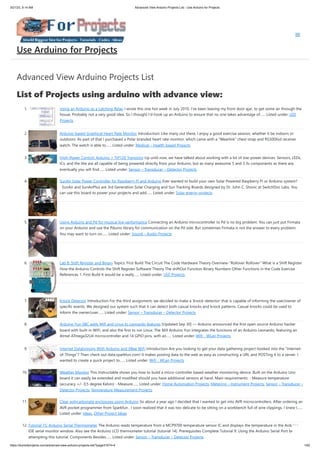 3/21/23, 9:14 AM Advanced View Arduino Projects List - Use Arduino for Projects
https://duino4projects.com/advanced-view-arduino-projects-list/?page31074=4 1/62
Advanced View Arduino Projects List
List of Projects using arduino with advance view:
1. Using an Arduino as a Latching Relay I wrote this one hot week in July 2010. I've been leaving my front door ajar, to get some air through the
house. Probably not a very good idea. So I thought I'd hook up an Arduino to ensure that no one takes advantage of…... Listed under: LED
Projects
2. Arduino-based Graphical Heart Rate Monitor Introduction: Like many out there, I enjoy a good exercise session, whether it be indoors or
outdoors. As part of that I purchased a Polar branded heart rate monitor, which came with a "Wearlink" chest strap and RS300Xsd receiver
watch. The watch is able to…... Listed under: Medical – Health based Projects
3. High-Power Control: Arduino + TIP120 Transistor Up until now, we have talked about working with a lot of low-power devices. Sensors, LEDs,
ICs, and the like are all capable of being powered directly from your Arduino, but as many awesome 5 and 3.3v components as there are,
eventually you will find…... Listed under: Sensor – Transducer – Detector Projects
4. SunAir Solar Power Controller for Raspberry Pi and Arduino Ever wanted to build your own Solar Powered Raspberry Pi or Arduino system?
SunAir and SunAirPlus are 3rd Generation Solar Charging and Sun Tracking Boards designed by Dr. John C. Shovic at SwitchDoc Labs. You
can use this board to power your projects and add…... Listed under: Solar energy projects
5. Using Arduino and Pd for musical live performance Connecting an Arduino microcontroller to Pd is no big problem: You can just put Firmata
on your Arduino and use the Pduino library for communication on the Pd side. But sometimes Firmata is not the answer to every problem:
You may want to turn on…... Listed under: Sound – Audio Projects
6. Lab 8: Shift Register and Binary Topics: First Build The Circuit The Code Hardware Theory Overview-"Rollover Rollover" What is a Shift Register
How the Arduino Controls the Shift Register Software Theory The shiftOut Function Binary Numbers Other Functions in the Code Exercise
References 1. First Build It would be a really…... Listed under: LED Projects
7. Knock Detector Introduction For the third assignment, we decided to make a 'knock-detector' that is capable of informing the user/owner of
specific events. We designed our system such that it can detect both casual knocks and knock patterns. Casual knocks could be used to
inform the owner/user…... Listed under: Sensor – Transducer – Detector Projects
8. Arduino Yun SBC adds Wifi and Linux to Leonardo features [Updated Sep 30] — Arduino announced the first open source Arduino hacker
board with built-in WiFi, and also the first to run Linux. The $69 Arduino Yun integrates the functions of an Arduino Leonardo, featuring an
Atmel ATmega32U4 microcontroller and 14 GPIO pins, with an…... Listed under: Wifi - WLan Projects
9. Internet Datalogging With Arduino and XBee WiFi Introduction Are you looking to get your data gathering project hooked into the “Internet-
of-Things”? Then check out data.sparkfun.com! It makes posting data to the web as easy as constructing a URL and POSTing it to a server. I
wanted to create a quick project to…... Listed under: Wifi - WLan Projects
10. Weather Monitor This Instructable shows you how to build a micro-controller based weather monitoring device. Built on the Arduino Uno
board it can easily be extended and modified should you have additional sensors at hand. Main requirements: - Measure temperature
(accuracy +/- 0,5 degree Kelvin) - Measure…... Listed under: Home Automation Projects, Metering – Instrument Projects, Sensor – Transducer –
Detector Projects, Temperature Measurement Projects
11. Clear polycarbonate enclosures using Arduino So about a year ago I decided that I wanted to get into AVR microcontrollers. After ordering an
AVR pocket programmer from Sparkfun , I soon realized that it was too delicate to be sitting on a workbench full of wire clippings. I knew I…...
Listed under: Ideas, Other Project Ideas
12. Tutorial 15: Arduino Serial Thermometer The Arduino reads temperature from a MCP9700 temperature sensor IC and displays the temperature in the Arduino
IDE serial monitor window. Also see the Arduino LCD thermometer tutorial (tutorial 14). Prerequisites Complete Tutorial 9: Using the Arduino Serial Port before
attempting this tutorial. Components Besides…... Listed under: Sensor – Transducer – Detector Projects
Use Arduino for Projects
 