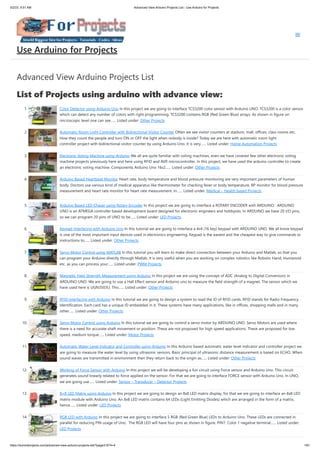 5/2/23, 9:51 AM Advanced View Arduino Projects List - Use Arduino for Projects
https://duino4projects.com/advanced-view-arduino-projects-list/?page31074=4 1/61
Advanced View Arduino Projects List
List of Projects using arduino with advance view:
1. Color Detector using Arduino Uno In this project we are going to interface TCS3200 color sensor with Arduino UNO. TCS3200 is a color sensor
which can detect any number of colors with right programming. TCS3200 contains RGB (Red Green Blue) arrays. As shown in figure on
microscopic level one can see…... Listed under: Other Projects
2. Automatic Room Light Controller with Bidirectional Visitor Counter Often we see visitor counters at stadium, mall, offices, class rooms etc.
How they count the people and turn ON or OFF the light when nobody is inside? Today we are here with automatic room light
controller project with bidirectional visitor counter by using Arduino Uno. It is very…... Listed under: Home Automation Projects
3. Electronic Voting Machine using Arduino We all are quite familiar with voting machines, even we have covered few other electronic voting
machine projects previously here and here using RFID and AVR microcontroller. In this project, we have used the arduino controller to create
an electronic voting machine. Components Arduino Uno 16x2…... Listed under: Other Projects
4. Arduino Based Heartbeat Monitor Heart rate, body temperature and blood pressure monitoring are very important parameters of human
body. Doctors use various kind of medical apparatus like thermometer for checking fever or body temperature, BP monitor for blood pressure
measurement and heart rate monitor for heart rate measurement. In…... Listed under: Medical – Health based Projects
5. Arduino Based LED Chaser using Rotary Encoder In this project we are going to interface a ROTARY ENCODER with ARDUINO. ARDUINO
UNO is an ATMEGA controller based development board designed for electronic engineers and hobbyists. In ARDUINO we have 20 I/O pins,
so we can program 20 pins of UNO to be…... Listed under: LED Projects
6. Keypad Interfacing with Arduino Uno In this tutorial we are going to interface a 4x4 (16 key) keypad with ARDUINO UNO. We all know keypad
is one of the most important input devices used in electronics engineering. Keypad is the easiest and the cheapest way to give commands or
instructions to…... Listed under: Other Projects
7. Servo Motor Control using MATLAB In this tutorial you will learn to make direct connection between your Arduino and Matlab, so that you
can program your Arduino directly through Matlab. It is very useful when you are working on complex robotics like Robotic Hand, Humanoid
etc. as you can process your…... Listed under: PWM Projects
8. Magnetic Field Strength Measurement using Arduino In this project we are using the concept of ADC (Analog to Digital Conversion) in
ARDUINO UNO. We are going to use a Hall Effect sensor and Arduino uno to measure the field strength of a magnet. The sensor which we
have used here is UGN3503U. This…... Listed under: Other Projects
9. RFID Interfacing with Arduino In this tutorial we are going to design a system to read the ID of RFID cards. RFID stands for Radio Frequency
Identification. Each card has a unique ID embedded in it. These systems have many applications, like in offices, shopping malls and in many
other…... Listed under: Other Projects
10. Servo Motor Control using Arduino In this tutorial we are going to control a servo motor by ARDUINO UNO. Servo Motors are used where
there is a need for accurate shaft movement or position. These are not proposed for high speed applications. These are proposed for low
speed, medium torque…... Listed under: Motor Projects
11. Automatic Water Level Indicator and Controller using Arduino In this Arduino based automatic water level indicator and controller project we
are going to measure the water level by using ultrasonic sensors. Basic principal of ultrasonic distance measurement is based on ECHO. When
sound waves are transmitted in environment then they return back to the origin as…... Listed under: Other Projects
12. Working of Force Sensor with Arduino In this project we will be developing a fun circuit using Force sensor and Arduino Uno. This circuit
generates sound linearly related to force applied on the sensor. For that we are going to interface FORCE sensor with Arduino Uno. In UNO,
we are going use…... Listed under: Sensor – Transducer – Detector Projects
13. 8×8 LED Matrix using Arduino In this project we are going to design an 8x8 LED matrix display, for that we are going to interface an 8x8 LED
matrix module with Arduino Uno. An 8x8 LED matrix contains 64 LEDs (Light Emitting Diodes) which are arranged in the form of a matrix,
hence…... Listed under: LED Projects
14. RGB LED with Arduino In this project we are going to interface 5 RGB (Red Green Blue) LEDs to Arduino Uno. These LEDs are connected in
parallel for reducing PIN usage of Uno. The RGB LED will have four pins as shown in figure. PIN1: Color 1 negative terminal…... Listed under:
LED Projects
Use Arduino for Projects
 