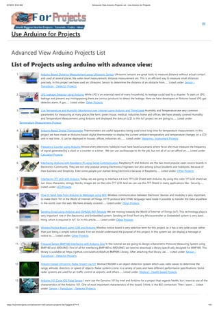 6/19/23, 9:02 AM Advanced View Arduino Projects List - Use Arduino for Projects
https://duino4projects.com/advanced-view-arduino-projects-list/?page31074=4 1/61
Advanced View Arduino Projects List
List of Projects using arduino with advance view:
1. Arduino Based Distance Measurement using Ultrasonic Sensor Ultrasonic sensors are great tools to measure distance without actual contact
and used at several places like water level measurement, distance measurement etc. This is an efficient way to measure small distances
precisely. In this project we have used an Ultrasonic Sensor to determine the distance of an obstacle from…... Listed under: Sensor –
Transducer – Detector Projects
2. LPG Leakage Detector using Arduino While LPG is an essential need of every household, its leakage could lead to a disaster. To alert on LPG
leakage and prevent any mishappening there are various products to detect the leakage. Here we have developed an Arduino based LPG gas
detector alarm. If gas…... Listed under: Other Projects
3. Live Temperature and Humidity Monitoring over Internet using Arduino and ThingSpeak Humidity and Temperature are very common
parameters for measuring at many places like farm, green house, medical, industries home and offices. We have already covered Humidity
and Temperature Measurement using Arduino and displayed the data on LCD. In this IoT project we are going to…... Listed under:
Temperature Measurement Projects
4. Arduino Based Digital Thermometer Thermometers are useful apparatus being used since long time for temperature measurement. In this
project we have made an Arduino based digital thermometer to display the current ambient temperature and temperature changes on a LCD
unit in real time . It can be deployed in houses, offices, industries etc.…... Listed under: Metering – Instrument Projects
5. Frequency Counter using Arduino Almost every electronic hobbyist must have faced a scenario where he or she must measure the frequency
of signal generated by a clock or a counter or a timer. We can use oscilloscope to do the job, but not all of us can afford an…... Listed under:
Calculator Projects
6. Interfacing Arduino with Raspberry Pi using Serial Communication Raspberry Pi and Arduino are the two most popular open source boards in
Electronics Community. They are not only popular among Electronics Engineers but also among school students and hobbyists, because of
their Easiness and Simplicity. Even some people just started liking Electronics because of Raspberry…... Listed under: Other Projects
7. Interfacing TFT LCD with Arduino Today, we are going to Interface 2.4 inch TFT LCD Shield with Arduino. By using this color TFT LCD shield we
can show characters, strings, blocks, images etc on the color TFT LCD. And we can use this TFT Shield in many applications like: Security…...
Listed under: LCD Projects
8. How to Send Data from Arduino to Webpage using WiFi Wireless communication between Electronic devices and modules is very important,
to make them ‘Fit’ in the World of Internet of Things. HTTP protocol and HTML language have made it possible to transfer the Data anywhere
in the world, over the web. We have already covered…... Listed under: Other Projects
9. Sending Email using Arduino and ESP8266 WiFi Module We are moving towards the World of Internet of Things (IoT). This technology plays a
very important role in the Electronics and Embedded system. Sending an Email from any Microcontroller or Embedded system is very basic
thing, which is required in IoT. So in this article,…... Listed under: Other Projects
10. Wireless Notice Board using GSM and Arduino Wireless notice board is very selective term for this project, as it has a very wide scope rather
than just being a simple notice board. First we should understand the purpose of this project, in this system we can display a message or
notice to…... Listed under: Other Projects
11. Pressure Sensor BMP180 Interfacing with Arduino Uno In this tutorial we are going to design a Barometric Pressure Measuring System using
BMP180 and ARDUINO. First of all for interfacing BMP180 to ARDUINO, we need to download a library specifically designed for BMP180. This
library is available at: https://github.com/adafruit/Adafruit-BMP085-Library After attaching that library, we…... Listed under: Sensor –
Transducer – Detector Projects
12. Arduino-based Ultrasonic Radar System via IOT Abstract RADAR is an object-detection system which uses radio waves to determine the
range, altitude, direction, or speed of objects. Radar systems come in a variety of sizes and have different performance specifications. Some
radar systems are used for air-traffic control at airports, and others…... Listed under: Medical – Health based Projects
13. Arduino 101 Curie iOS Pulse Sensor I want use the Genuino 101 by Intel and Arduino for a project that regards health, but I want to use all the
characteristics of the Arduino 101. One of most important characteristics of this board, I think, is the BLE connection. Then I want…... Listed
under: Sensor – Transducer – Detector Projects
Use Arduino for Projects
 