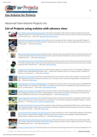 7/22/23, 10:27 AM Advanced View Arduino Projects List - Use Arduino for Projects
https://duino4projects.com/advanced-view-arduino-projects-list/?page31074=4 1/61
Advanced View Arduino Projects List
List of Projects using arduino with advance view:
1. How to Make an Arduino Temperature Data Logger In this project, we are going to make an Arduino Temperature logger that will get the
temperature value from the LM35 temperature sensor and the time from the DS3231 Real Time Clock module. Then we will store these values
in the SD card file using…... Listed under: Temperature Measurement Projects
2. Revive Old Drive-In Speakers with a Modern LED Twist When I was a kid we went to the drive-in theater to see movies like The Legend of
Boggy Creek and Evel Knievel. I loved those movies but I remember just as vividly those retro-cool metal speakers that entered into our car
for these campy…... Listed under: LED Projects
3. Build a Simple Cocktail Drinkbot with Arduino Big parties need a conversation piece, and what’s better than a drink-making robot? Not only is
it a good conversation starter, it also frees up the party host who would normally be the bartender. It turned out that the drink robot was a
really good idea. The…... Listed under: Other Projects
4. Extract DNA at Home with a 3D Printed Centrifuge Biotechnology is powerful, but only for those with the tools to experiment with and utilize
it. The DIYbio movement seeks to put the tools and techniques used in well-funded laboratories around the world into the hands of ordinary
people who have an interest but not…... Listed under: Other Project Ideas
5. A Simple Arduino LCD Min/Max Thermometer As a simple first Arduino experiment I interfaced a two line LCD (a Displaytech 162B) and an
LM35DZ to make a simple Min/Max thermometer. Step 1 - Interfacing the Temperature Sensor This is really very simple. The LM35DZ has
three pins, +5V, ground and a…... Listed under: LCD Projects
6. Digital Door Lock using Arduino As thefts are increasing day by day security is becoming a major concern nowadays. In this project we will
make a digital door lock system with keypad using Arduino Uno. It will open your door only when the right password is entered and it will
start…... Listed under: Other Projects
7. Home Automation using Arduino and ESP8266 Module In this project we are going to make a home automation system using ESP8266 WiFi
module and Arduino Uno. Using this we will be able to control lights, electric fan and other home appliances through a web browser using
your PC or mobile. These AC…... Listed under: Home Automation Projects
8. IoT Data Logger using Arduino and ESP8266 Today we are going to make an IoT WiFi data logger using Arduino, ESP8266 WiFi module and
DHT22 temperature humidity sensor. Arduino is reading temperature and humidity sensed by DHT22 and sending it to an internet server
using the ESP8266 WiFi module. Here we are using ThingSpeak as…... Listed under: Other Projects
9. Arduino Weather Station Web Server In this tutorial we are going to make a weather station that will tell us temperature, humidity and heat
index of a particular location. It will show these values in a web browser. You can monitor these data by entering the IP address in a mobile,
computer or…... Listed under: Sensor – Transducer – Detector Projects
10. Temperature Controlled Fan using Arduino Here we are going to make a temperature controlled DC fan. DHT22 sensor is used to sense the
room temperature and then we adjust speed of a DC fan/motor accordingly using PWM (Pulse Width Modulation). Arduino Uno is the heart
of this project and a L293D…... Listed under: Other Projects
11. Simple Android Bluetooth Application with Arduino Example This article will detail how to make a simple bluetooth application using Android
Studio and demo it using an Arduino to toggle an LED and send data back-and-forth. No prior knowledge of Android development is
needed, however it will help to know some basics of…... Listed under: Arduino Android
12. Arduino DC-DC Boost Converter Design Circuit with Control Loop This post will cover how to use an Arduino Uno to easily control a 10W+
boost converter. A discrete boost converter can be built by using just a few parts, namely an inductor, capacitor, diode, and a FET. Please see
the Wikipedia page for how…... Listed under: Other Projects
13. Arduino Line Tracking Robot Car This line tracking robot car was built base on the prototype mentioned in the previous knowledge item. You
can find the details for the prototype: http://www.rs-online.com/designspark/electronics/eng/knowledge-item/arduino-line-tracking-robot-
Use Arduino for Projects
This website uses cookies to improve your experience. We'll assume you're ok with this, but you can opt-out if you wish. Check Privacy Policy
ACCEPT
 