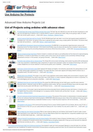 8/22/23, 12:10 PM Advanced View Arduino Projects List - Use Arduino for Projects
https://duino4projects.com/advanced-view-arduino-projects-list/?page31074=4 1/60
Advanced View Arduino Projects List
List of Projects using arduino with advance view:
1. PC-based heart rate monitor using Arduino and Easy Pulse sensor The heart rate, also referred to as pulse rate, has been recognized as a vital
sign since the beginning of medicine, and it is directly related to a person’s cadiovascular health. Today, we are going to make a PC-based
heart rate monitor system using an…... Listed under: Sensor – Transducer – Detector Projects
2. Arduino measures heart beat rate from fingertip The PIC16F628A based heart rate meter is one of the most popular projects published on
Embedded Lab. In this article, I am going to show how to replicate the same project using a simpler platform like Arduino. The Arduino heart
rate meter will use Arduino…... Listed under: Medical – Health based Projects
3. Using BMP180 for temperature, pressure and altitude measurements The BMP180 is a new generation digital barometric pressure and
temperature sensor from Bosch Sensortec. In this tutorial, we will briefly review this device and describe how to interface it with an Arduino
Uno board for measuring the surrounding temperature and pressure. We will also discuss about…... Listed under: Temperature Measurement
Projects
4. Arduino Crowtail and Easy Pulse Plugin Arduino Crowtail is a modular and ready-to-use building block set from Elecrow for rapid prototyping
with Arduino. It consists of a base Arduino Uno shield to which various sensor and I/O modules can be conveniently interfaced through
standardized connectors. In this example, I am going to illustrate…... Listed under: Other Projects
5. Controlling relay switches with an infrared remote The infrared (IR) communication technology, which existed long before WiFi and Bluetooth,
is still a key component in implementing major components of a typical home automation system. For example, IR technology is still used in
cordless headphones, for intrusion detection in home security systems, and in handheld…... Listed under: Other Projects
6. Serial seven segment LED display shield Seven segment LED displays are brighter, more attractive, and provide a far viewing distance as well
as a wider viewing angle compared to LCD displays. This project describes a serial seven segment LED display shield for Arduino Uno or
compatible boards. The shield consists of…... Listed under: LED Projects
7. Wireless Serial using nRF24L01 This project is very useful in many application where wireless reliable serial communication is required. It give
bidirectional communication, You need to have same code in both arduino, no need of separate configuration for receiver or transmitter. It is
more advantageous and cost saving than using Xbee,…... Listed under: Other Projects
8. GSM Based Home Security System With SMS Alert This project has GSM technology and anti-theft system using PIR motion detection.
Whenever Motion is detected it sends the SMS on predefined mobile number. We have connected PIR Motion sensor with this project. GSM
based home security system with SMS alert, it uses PIR Motion Sensor,…... Listed under: Home Automation Projects
9. pH sensor arduino In this project, step by step tutorial we are discussing about how to interface pH sensor with Arduino. In chemistry, pH is
the negative log of the activity of the hydrogen ion in an aqueous solution. Solutions with a pH less than 7 are said…... Listed under: Sensor –
Transducer – Detector Projects
10. Low cost continuous pricision liquid level measurement using arduino The purpose of this turorial is to demonstrate an innovative approach
for low cost continuous liquid level monitoring based on MPX5010DP differential pressure sensor. Most of the traditional measuring systems
were designed and implemented by complicated hardware circuitry. It made the product expensive, with low functionality…... Listed under:
Other Projects
11. LCD interfacing with arduino In this tutorial we’ll be looking at how to connect interface parallel LCD to an Arduino. We are using 16 char x 2
Line LCD known as 16x2 LCD, you can usually identify this display by the 16-pin interface. You only need to solder 10 of…... Listed under: LCD
Projects
12. How to Make Your Own Arduino Clone Board Want to save money by making your own Arduino clone boards? Or want to make a custom
board specifically for your needs, then this project is for you! Make Arduino board from cheap electronic components available at your local
store. Just follow these simple step…... Listed under: Other Projects
13. Create an Android Controlled Robot Using the Arduino Platform Ever wanted to make an Android controlled robot or car? Control your RC
car with a smartphone? Or wanted a tutorial about connected devices and getting started with it? Now you can do that with this simple DIY
hack that even provides you with a…... Listed under: Robotics – Automation Projects
14. DIY Android Home Automation With Free Smartphone Application Ever wanted to make your home automated? Wanted to control the lights, fan, and other
appliances from your smartphone? Or wanted a tutorial about connected devices and getting started with them? Our DIY Android Home Automation project
Use Arduino for Projects
 