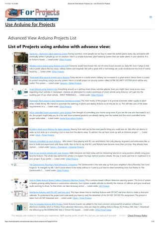 11/17/23, 10:10 AM Advanced View Arduino Projects List - Use Arduino for Projects
https://duino4projects.com/advanced-view-arduino-projects-list/?page31074=4 1/70
Advanced View Arduino Projects List
List of Projects using arduino with advance view:
1. Garduino – Automatic plant watering system During summers, most people are too lazy to water the potted plants every day and plants will
eventually wither if people go out on vacation. Here is a simple Automatic plant watering system that can water plants in your absence. It is
an Arduino based…... Listed under: Other Projects
2. Wireless notice board using Arduino and GSM Everyone would have known the use of notice board around our daily life. Even it plays a vital
role in public places like bus stops, railway station and hospitals. But with a great shift in technology we could revolutionize this kind of notice
board by…... Listed under: Other Projects
3. Three level Ultra security system using Arduino Today we are in a world where robbery has increased to a great extent. Hence there is a need
to protect everything using a security system. Here is a small project on security system called ULTRA SECURITY SYSTEM which will be very
useful. This system…... Listed under: Security – Safety Projects
4. Smart Vehicle using Arduino Uno Everything around us is getting smart shoes, watches glasses. Even you might have come across news
regarding smart vehicles in newspaper. Likewise we attempted to create a prototype of smart vehicle using Arduino. Let’s get into the
building part of our smart vehicle. INPUT PERIFERALS:…... Listed under: Other Projects
5. Automatic Plant watering and Happiness monitoring system The main motto of this project is to provide automatic water supply to plant
when it feels thirsty. We intend to automate the watering of plants and deploy Arduino to do the job for us. This will take care of the water
requirements of a…... Listed under: Other Projects
6. Voice controlled home automation using Arduino Ever thought of controlling your home using voice. If you are the one who fascinated it as I
do, this project might help you do it for real. Voice powered products are already taking over the market and this voice controlled home
project will enable…... Listed under: Home Automation Projects
7. IQ Alarm clock using Arduino for heavy sleepers Raising from bed can be the most painful thing you could ever do. We often set alarms to
wake up but ends up in snoozing it out or even kick the alarms away. To address this we have come up with an Arduino project ”…... Listed
under: Clock – Timer Projects
8. Gesture controlled car using Arduino Who doesn’t love playing with RC cars and Robots. Not only playing, engineers and enthusiasts like us
love to build and experiment with these stuffs. Also its fair to say that RC’s and Robots have became more than just toys, they already have
started…... Listed under: Sensor – Transducer – Detector Projects
9. How to use position wheels with your Arduino Hello everyone, em here today with an interesting tutorial on using position wheels using your
favorite Arduino. The whole idea behind this article is to explain the logic behind position wheels, the way it works and how to implement it in
your project. If you prefer…... Listed under: Other Projects
10. The Zambroombi: Roomba’s Next Ultrasonic Competitor The Zambroombi is the next step up from your neighbor's fancy Roomba. Set it and
forget it! "It changed my life. I don't know where I'd be today without it. I used to just have to clean everything once, but thanks to The
Zambroombi, I…... Listed under: Other Projects
11. How to Make Arduino Based Collision Detection Warning System This is arduino based collision detection warning system. This kind of system
is fastest growing safety feature in automotive industries. Such system enables vehicles to identify the chances of collision and give visual and
audio warning to driver. So that driver can take necessary action…... Listed under: LED Projects
12. Interfacing Arduino with DS1307 real time clock This topic shows how to interface Arduino with DS1307 real time clock to make a clock and
calender. To understand the project and code easily you have to read the datasheet of the DS1307. DS1307 Pin assignment: The picture is
taken from ds1307 datasheet and…... Listed under: Clock – Timer Projects
13. How To Simulate Arduino With Proteus Some Arduino boards can added to the most common and powerful simulation software for
electronics hobbies which is Proteus from Labcenter Electronics. Here are steps for adding Arduino library for Proteus ISIS. Step 1: Download
the following zip file DOWNLOAD Step 2: Extract the zipped…... Listed under: Other Project Ideas
Use Arduino for Projects
This website uses cookies to improve your experience. We'll assume you're ok with this, but you can opt-out if you wish. Check Privacy Policy
ACCEPT
 